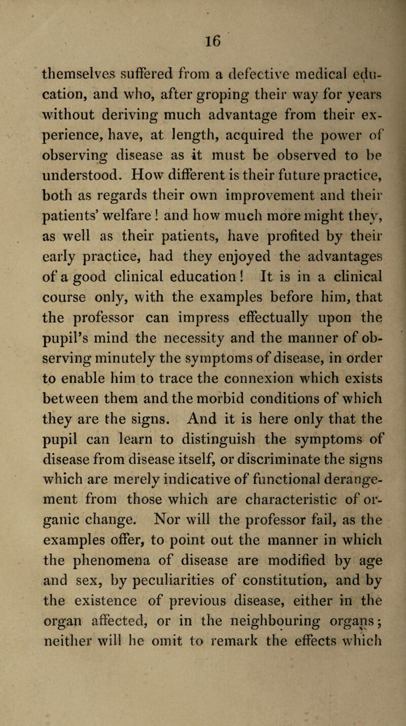 themselves suffered from a defective medical edu- cation, and wlio, after groping their way for years without deriving much advantage from their ex¬ perience, have, at length, acquired the power of observing disease as it must be observed to be understood. How different is their future practice, both as regards their own improvement and their patients’ welfare ! and how much more might they, as well as their patients, have profited by their early practice, had they enjoyed the advantages of a good clinical education! It is in a clinical course only, with the examples before him, that the professor can impress effectually upon the pupil’s mind the necessity and the manner of ob¬ serving minutely the symptoms of disease, in order to enable him to trace the connexion which exists between them and the morbid conditions of which they are the signs. And it is here only that the pupil can learn to distinguish the symptoms of disease from disease itself, or discriminate the signs which are merely indicative of functional derange¬ ment from those which are characteristic of or¬ ganic change. Nor will the professor fail, as the examples offer, to point out the manner in which the phenomena of disease are modified by age and sex, by peculiarities of constitution, and by the existence of previous disease, either in the organ affected, or in the neighbouring organs; neither will he omit to remark the effects which