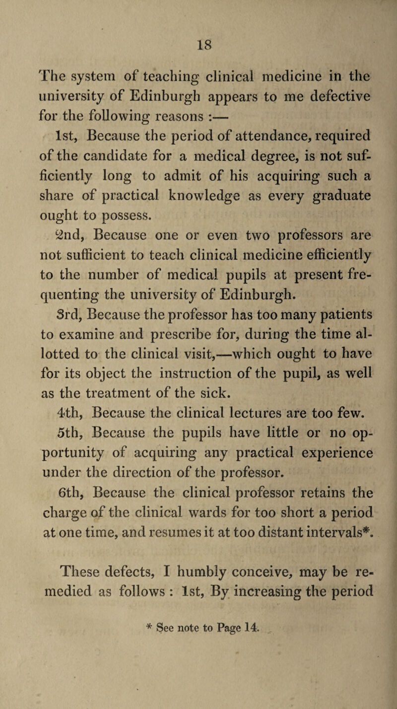 The system of teaching clinical medicine in the university of Edinburgh appears to me defective for the following reasons :— 1st, Because the period of attendance, required of the candidate for a medical degree, is not suf¬ ficiently long to admit of his acquiring such a share of practical knowledge as every graduate ought to possess. ^nd. Because one or even two professors are not sufficient to teach clinical medicine efficiently to the number of medical pupils at present fre¬ quenting the university of Edinburgh. Srd, Because the professor has too many patients to examine and prescribe for, during the time al¬ lotted to the clinical visit,—which ought to have for its object the instruction of the pupil, as well as the treatment of the sick. 4th, Because the clinical lectures are too few. 5th, Because the pupils have little or no op¬ portunity of acquiring any practical experience under the direction of the professor. 6th, Because the clinical professor retains the charge of the clinical wards for too short a period at one time, and resumes it at too distant intervals*. These defects, I humbly conceive, may be re¬ medied as follows : 1st, By increasing the period * See note to Page 14.