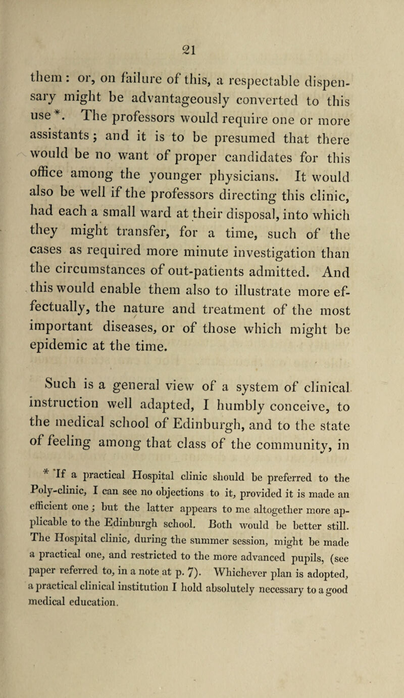 them: oi, on failure of this, a respectable dispen¬ sary might be advantageously converted to this use , The professors would require one or more assistants ; and it is to be presumed that there would be no want of proper candidates for this office among the younger physicians. It would also be well if the professors directing this clinic, had each a small ward at their disposal, into which they might transfer, for a time, such of the cases as required more minute investigation than the circumstances of out-patients admitted. And this would enable them also to illustrate more ef¬ fectually, the nature and treatment of the most important diseases, or of those which rni^ht be O epidemic at the time. Such is a general view of a system of clinical, instruction well adapted, I humbly conceive, to the medical school of Edinburgh, and to the state of feeling among that class of the community, in If a practical Hospital clinic sliould be preferred to the Poly-clinic, I can see no objections to it, provided it is made an efficient one j but the latter appears to me altogether more ap¬ plicable to the Edinburgh school. Both would be better still. The Hospital clinic, during the summer session, might be made a practical one, and restricted to the more advanced pupils, (see paper referred to, in a note at p. 7)« Whichever plan is adopted, a practical clinical institution I hold absolutely necessary to a good medical education.