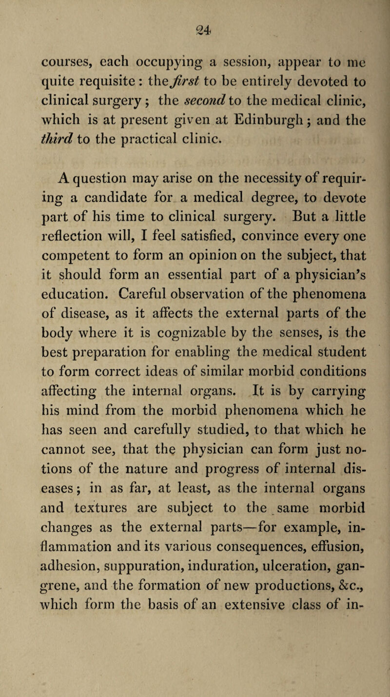 courses, each occupying a session, appear to me quite requisite : the first to be entirely devoted to clinical surgery ; the second to the medical clinic, which is at present given at Edinburgh; and the third to the practical clinic. A question may arise on the necessity of requir¬ ing a candidate for a medical degree, to devote part of his time to clinical surgery. But a little reflection will, I feel satisfled, convince every one competent to form an opinion on the subject, that it should form an essential part of a physician’s education. Careful observation of the phenomena of disease, as it affects the external parts of the body where it is cognizable by the senses, is the best preparation for enabling the medical student to form correct ideas of similar morbid conditions affecting the internal organs. It is by carrying his mind from the morbid phenomena which he has seen and carefully studied, to that which he cannot see, that the physician can form just no¬ tions of the nature and progress of internal dis¬ eases ; in as far, at least, as the internal organs and textures are subject to the same morbid changes as the external parts—for example, in¬ flammation and its various consequences, effusion, adhesion, suppuration, induration, ulceration, gan¬ grene, and the formation of new productions, &c., which form the basis of an extensive class of in-