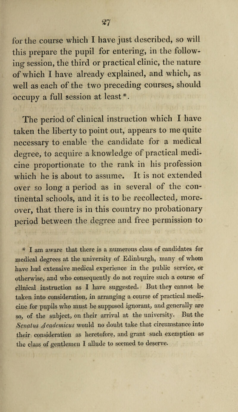 for the course which I have just described, so will this prepare the pupil for entering, in the follow¬ ing session, the third or practical clinic, the nature of which I have already explained, and which, as well as each of the two preceding courses, should occupy a full session at least*. i The period of clinical instruction which I have taken the liberty to point out, appears to me quite necessary to enable the candidate for a medical degree, to acquire a knowledge of practical medi¬ cine proportionate to the rank in his profession which he is about to assume. It is not extended over so long a period as in several of the con¬ tinental schools, and it is to be recollected, more¬ over, that there is in this country no probationary period between the degree and free permission to * I am aware that there is a numerous class of candidates for medical degrees at the university of Edinburgh, many of whom have had extensive medical experience in the public service, or otherwise, and who consequently do not require such a course of clinical instruction as I have suggested. But they cannot be taken into consideration, in arranging a course of practical medi¬ cine for pupils who must be supposed ignorant, and generally are so, of the subject, on their arrival at the university. But the Senatus Academicus would no doubt take that circumstance into their consideration as heretofore, and grant such exemption as the class of gentlemen I allude to seemed to deserve.