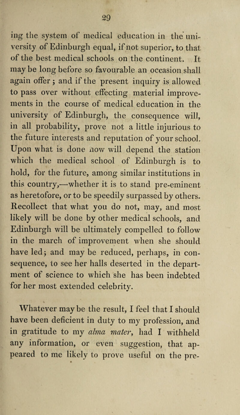 ing tlie system of medical education in the uni¬ versity of Edinburgh equal, if not superior, to that of the best medical schools on the continent. It may be long before so favourable an occasion shall again offer ; and if the present inquiry is allowed to pass over without effecting material improve¬ ments in the course of medical education in the university of Edinburgh, the consequence will, in all probability, prove not a little injurious to the future interests and reputation of your school. Upon what is done now will depend the station which the medical school of Edinburgh is to hold, for the future, among similar institutions in this country,—whether it is to stand pre-eminent as heretofore, or to be speedily surpassed by others. Recollect that what you do not, may, and most likely will be done by other medical schools, and Edinburgh will be ultimately compelled to follow in the march of improvement when she should have led; and may be reduced, perhaps, in con¬ sequence, to see her halls deserted in the depart¬ ment of science to which she has been indebted for her most extended celebrity. Whatever maybe the result, I feel that I should have been deficient in duty to my profession, and in gratitude to my alma mater', had I withheld any information, or even suggestion, that ap¬ peared to me likely to prove useful on the pre-
