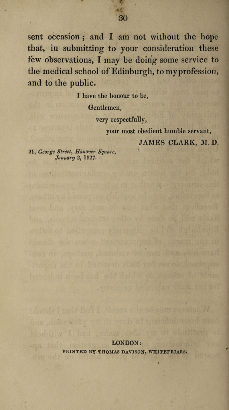 sent occasion ; and I am not without the hope that, in submitting to your consideration these few observations, I may be doing some service to the medical school of Edinburgh, to my profession, and to the public. I have the honour to be. Gentlemen, very respectfully, your most obedient humble servant, JAMES CLARK, M. D. 21, George Street^ Hanover Sqtiare^ January 2, 1827. LONDON: VJIINTED BY THOMAS DAVISON, WHITEFKIARS.