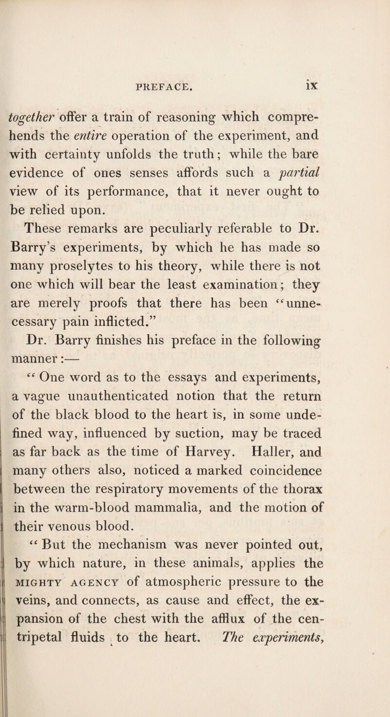 together offer a train of reasoning which compre¬ hends the entire operation of the experiment, and with certainty unfolds the truth; while the bare evidence of ones senses affords such a partial view of its performance, that it never ought to be relied upon. These remarks are peculiarly referable to Dr. Barry’s experiments, by which he has made so many proselytes to his theory, while there is not one which will bear the least examination; they are merely proofs that there has been “unne¬ cessary pain inflicted.” Dr. Barry finishes his preface in the following manner:— “ One word as to the essays and experiments, a vague unauthenticated notion that the return of the black blood to the heart is, in some unde¬ fined way, influenced by suction, may be traced as far back as the time of Harvey. Haller, and many others also, noticed a marked coincidence between the respiratory movements of the thorax in the warm-blood mammalia, and the motion of their venous blood. “ But the mechanism was never pointed out, by which nature, in these animals, applies the mighty agency of atmospheric pressure to the veins, and connects, as cause and effect, the ex¬ pansion of the chest with the afflux of the cen¬ tripetal fluids to the heart. The experiments,