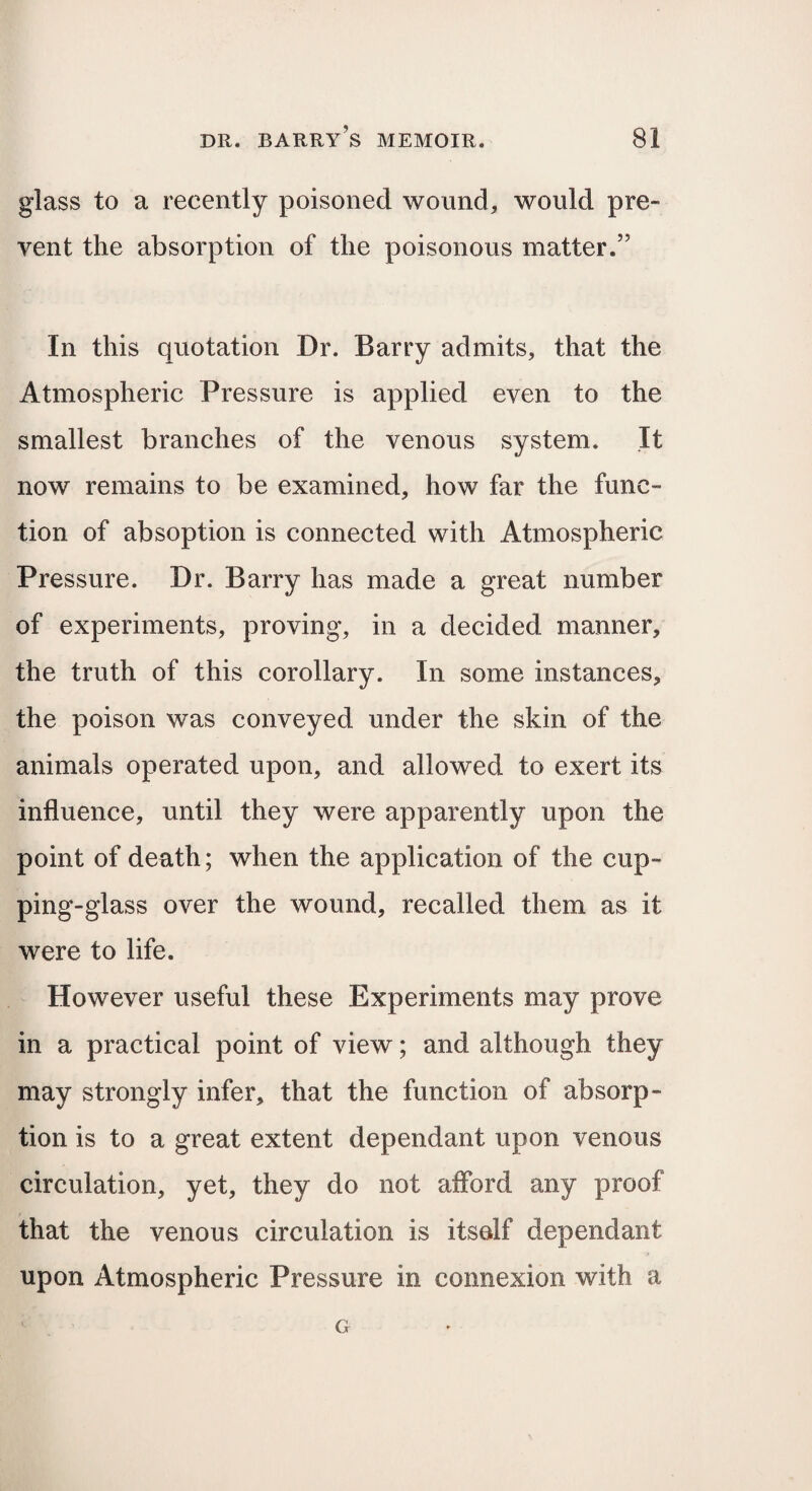 glass to a recently poisoned wound, would pre¬ vent the absorption of the poisonous matter.” In this quotation Dr. Barry admits, that the Atmospheric Pressure is applied even to the smallest branches of the venous system. It now remains to be examined, how far the func¬ tion of absoption is connected with Atmospheric Pressure. Dr. Barry has made a great number of experiments, proving, in a decided manner, the truth of this corollary. In some instances, the poison was conveyed under the skin of the animals operated upon, and allowed to exert its influence, until they were apparently upon the point of death; when the application of the cup¬ ping-glass over the wound, recalled them as it were to life. However useful these Experiments may prove in a practical point of view; and although they may strongly infer, that the function of absorp¬ tion is to a great extent dependant upon venous circulation, yet, they do not afford any proof that the venous circulation is itself dependant upon Atmospheric Pressure in connexion with a G