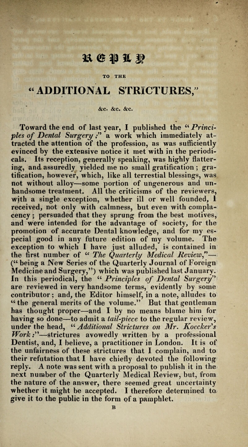 TO THE “ ADDITIONAL STRICTURES,” &c. &c. &c. Toward the end of last year, I published the u Princi¬ ples of Dental Surgerya work which immediately at¬ tracted the attention of the profession, as was sufficiently evinced by the extensive notice it met with in the periodi¬ cals. Its reception, generally speaking, was highly flatter¬ ing, and assuredly yielded me no small gratification ; gra¬ tification, however, which, like all terrestial blessings, was not without alloy—some portion of ungenerous and un¬ handsome treatment. All the criticisms of the reviewers, with a single exception, whether ill or well founded, I received, not only with calmness, but even with compla¬ cency ; persuaded that they sprung from the best motives, and were intended for the advantage of society, for the promotion of accurate Dental knowledge, and for my es¬ pecial good in any future edition of my volume. The exception to which I have just alluded, is contained in the first number of u The Quarterly Medical Review,”— (u being a New Series of the Quarterly Journal of Foreign Medicine and Surgery,”) which was published last January. In this periodical, the u Principles of Dental Surgery” are reviewed in very handsome terms, evidently by some contributor; and, the Editor himself, in a note, alludes to “ the general merits of the volume.” But that gentleman has thought proper—and I by no means blame him for having so done—to admit a tail-piece to the regular review, under the head, “ Additional Strictures on Mr. Koecker's Work—strictures avowedly written by a professional Dentist, and, I believe, a practitioner in London. It is of the unfairness of these strictures that I complain, and to their refutation that I have chiefly devoted the following reply. A note was sent with a proposal to publish it in the next number of the Quarterly Medical Review, but, from the nature of the answer, there seemed great uncertainty whether it might be accepted. I therefore determined ta give it to the public in the form of a pamphlet. B