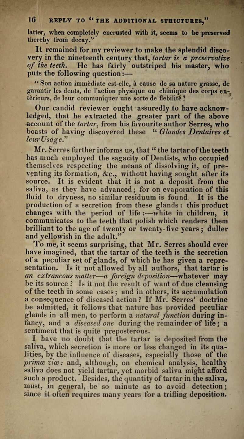 latter, when completely encrusted with it, seems to be preserved thereby from decay It remained for my reviewer to make the splendid disco¬ very in the nineteenth century that, tartar is a preservative of the teeth. He has fairly outstriped his master, who puts the following question:— “ Son action immediate est-elle, k cause de sa nature grasse, de garantir les dents, de faction physique on chimique des corps ex- terieurs, de leur communiquer une sorte de flebilite ? Our candid reviewer ought assuredly to have acknow¬ ledged, that he extracted the greater part of the above account of the tartar, from his favourite author Serres, who boasts of having discovered these u Glandes Dentaires et leur Usage.” Mr. Serres further informs us, that u the tartar of the teeth has much employed the sagacity of Dentists, who occupied themselves respecting the means of dissolving it, of pre¬ venting its formation, &c., without having sought after its source. It is evident that it is not a deposit from the saliva, as they have advanced; for on evaporation of this fluid to dryness, no similar residuum is found It is the production of a secretion from these glands : this product changes with the period of life :—white in children, it communicates to the teeth that polish which renders them brilliant to the age of twenty or twenty-five years ; duller and yellowish in the adult.” To me, it seems surprising, that Mr. Serres should ever have imagined, that the tartar of the teeth is the secretion of a peculiar set of glands, of which he has given a repre¬ sentation. Is it not allowed by all authors, that tartar is an extraneous matter—a foreign deposition—whatever may be its source ? Is it not the result of want of due cleansing of the teeth in some cases; and in others, its accumulation a consequence of diseased action ? If Mr. Serres’ doctrine be admitted, it follows that nature has provided peculiar glands in all men, to perform a natural function during in¬ fancy, and a diseased one during the remainder of life; a sentiment that is quite preposterous. I have no doubt that the tartar is deposited from the saliva, which secretion is more or less changed in its qua¬ lities, by the influence of diseases, especially those of the primce vice: and, although, on chemical analysis, healthy saliva does not yield tartar, yet morbid saliva might afford such a product. Besides, the quantity of tartar in the saliva, must, in general, be so minute as to avoid detection; since it often requires many years for a trifling deposition.