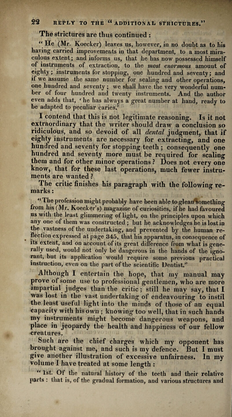 The strictures are thus continued : “ He (Mr, Koecker) leaves us, however, in no doubt as to his having carried improvements in that department, to a most mira¬ culous extent; and informs us, that he has now possessed himself of instruments of extraction, to the most enormous amount of eighty; instruments for stopping, one hundred and seventy; and if we assume -the same number for scaling and other operations, one hundred and seventy; we shall have the very wonderful num¬ ber of four hundred and twenty instruments. And the author even adds that, ‘ he has always a great number at hand, ready to be adapted to peculiar caries/ I contend that this is not legitimate reasoning. Is it not extraordinary that the writer should draw a conclusion so ridiculous, and so devoid of all dental judgment, that if eighty instruments are necessary for extracting, and one hundred and seventy for stopping teeth ; consequently one hundred and seventy more must be required for scaling them and for other minor operations ? Does not every one know, that for these last operations, much fewer instru¬ ments are wanted ? The critic finishes his paragraph with the following re¬ marks : “ The profession might probably have been able to glean something from his (Mr. Koecker’s) magazine of curiosities, if he had favoured us with the least glimmering of light, on the principles upon which any one of them was constructed ; but he acknowledges he is lost in the vastness of the undertaking, and prevented by the human re¬ flection expressed at page 345, that his apparatus, in consequence of its extent, and on account of its great difference from what is gene¬ rally used, would not only be dangerous in the hands of the igno¬ rant, but its application would require some previous practical instruction, even on the part of the scientific Dentist.” Although I entertain the hope, that my manual may prove of some use to professional gentlemen, who are more impartial judges than the critic; still he may say, that I was lost in the vast undertaking of endeavouring to instil the least useful light into the minds of those of an equal capacity with his own ; knowing* too well, that in such hands my instruments might become dangerous weapons, and place in jeopardy the health and happiness of our fellow creatures. Such are the chief charges which my opponent has brought against me, and such is my defence. But I must give another illustration of excessive unfairness. In my volume I have treated at some length : “ 1st. Of the natural history of the teeth and their relative parts : that is, of the gradual formation, and various structures and