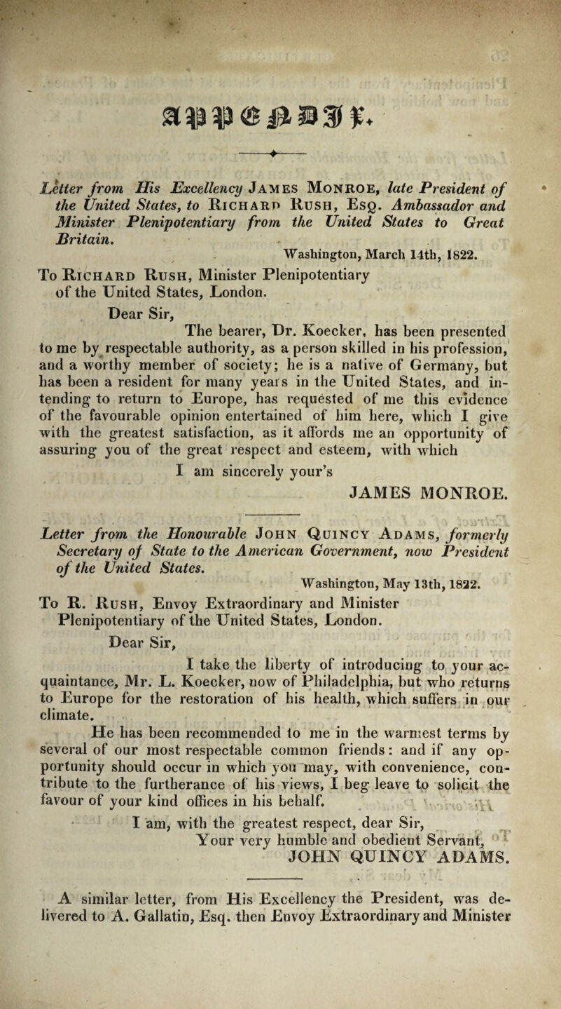 -♦- Letter from His Excellency James Monroe, late President of the United States, to Hi chart* Rush, Esq. Ambassador and Minister Plenipotentiary from the United States to Great Britain. Washington, March I4th, 1822. To Richard Rush, Minister Plenipotentiary of the United States, London. Dear Sir, The bearer, Dr. Koecker, has been presented to me by respectable authority, as a person skilled in his profession, and a worthy member of society; he is a native of Germany, but has been a resident for many years in the United States, and in¬ tending to return to Europe, has requested of me this evidence of the favourable opinion entertained of him here, which I give with the greatest satisfaction, as it affords me an opportunity of assuring you of the great respect and esteem, with which I am sincerely your’s JAMES MONROE. Letter from the Honourable John Quincy Adams, formerly Secretary of State to the American Government, now President of the United States. Washington, May 13th, 1822. To R. Rush, Envoy Extraordinary and Minister Plenipotentiary of the United States, London. Dear Sir, I take the liberty of introducing to your ac¬ quaintance, Mr. L. Koecker, now of Philadelphia, but who returns to Europe for the restoration of his health, which suffers in our climate. He has been recommended to me in the warmest terms by several of our most respectable common friends: and if any op¬ portunity should occur in which you may, with convenience, con¬ tribute to the furtherance of his views, I beg leave to solicit the favour of your kind offices in his behalf. . I am, with the greatest respect, dear Sir, Your very humble and obedient Servant, JOHN QUINCY ADAMS. A similar letter, from His Excellency the President, was de¬ livered to A. Gallatin, Esq. then Envoy Extraordinary and Minister