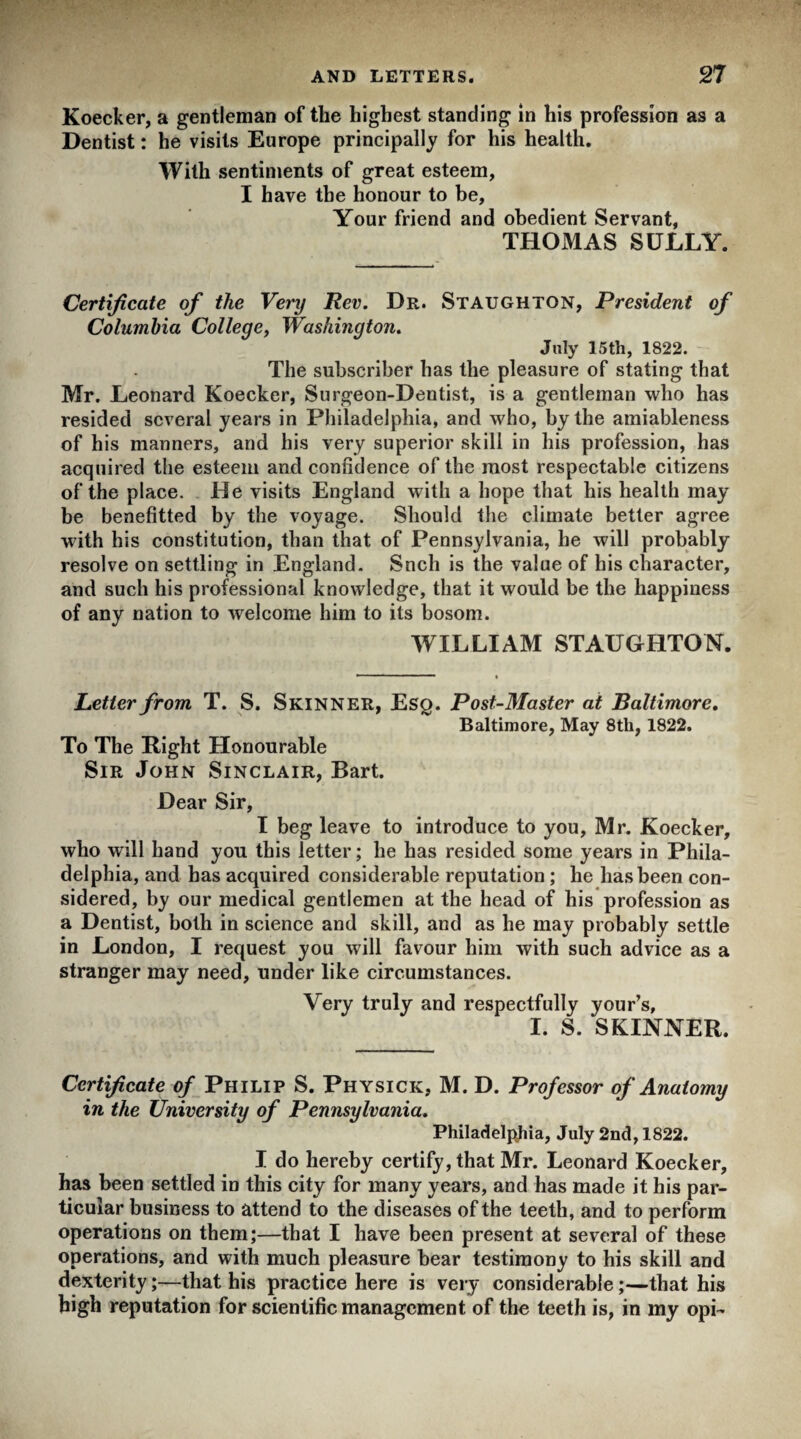 Koecker, a gentleman of the highest standing in his profession as a Dentist: he visits Europe principally for his health. With sentiments of great esteem, I have the honour to be. Your friend and obedient Servant, THOMAS SULLY. Certificate of the Very Rev. Dr. Staughton, President of Columbia College, Washington. July 15th, 1822. The subscriber has the pleasure of stating that Mr. Leonard Koecker, Surgeon-Dentist, is a gentleman who has resided several years in Philadelphia, and who, by the amiableness of his manners, and his very superior skill in his profession, has acquired the esteem and confidence of the most respectable citizens of the place. He visits England with a hope that his health may be benefitted by the voyage. Should the climate better agree with his constitution, than that of Pennsylvania, he will probably resolve on settling in England. Snch is the value of his character, and such his professional knowledge, that it would be the happiness of any nation to welcome him to its bosom. WILLIAM STAUGHTON. Letter from T. S. Skinner, Esq. Post-Master at Baltimore. Baltimore, May 8th, 1822. To The Eight Honourable Sir John Sinclair, Bart. Dear Sir, I beg leave to introduce to you, Mr. Koecker, who will hand you this letter; he has resided some years in Phila¬ delphia, and has acquired considerable reputation ; he has been con¬ sidered, by our medical gentlemen at the head of his profession as a Dentist, both in science and skill, and as he may probably settle in London, I request you will favour him with such advice as a stranger may need, under like circumstances. Very truly and respectfully your’s, I. S. SKINNER. Certificate of Philip S. Physick, M. D. Professor of Anatomy in the University of Pennsylvania. Philadelphia, July 2nd, 1822. I do hereby certify, that Mr. Leonard Koecker, has been settled in this city for many years, and has made it his par¬ ticular business to attend to the diseases of the teeth, and to perform operations on them;—that I have been present at several of these operations, and with much pleasure bear testimony to his skill and dexterity;—that his practice here is very considerable;—that his high reputation for scientific management of the teeth is, in my opi-