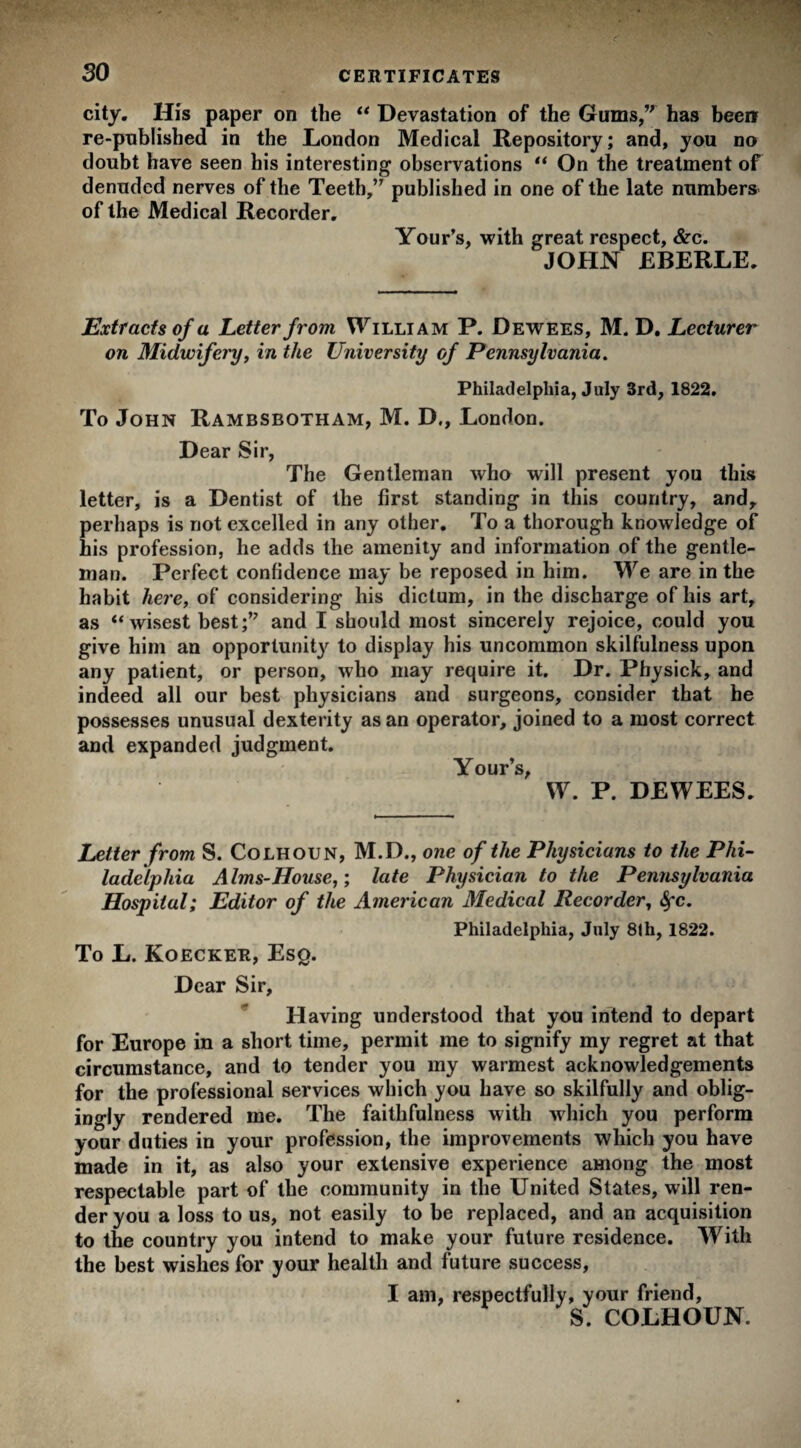 so city. His paper on the “ Devastation of the Gums, has been re-published in the London Medical Repository; and, you no doubt have seen his interesting observations “ On the treatment of denuded nerves of the Teeth, published in one of the late numbers of the Medical Recorder. Your’s, with great respect, &c. JOHN EBERLE. Extracts of a Letter from William P. Dewees, M. D. Lecturer on Midwifery, in the University of Pennsylvania. Philadelphia, July 3rd, 1822. To John Rambsbotham, M. D., London. Dear Sir, The Gentleman who will present you this letter, is a Dentist of the first standing in this country, and, perhaps is not excelled in any other. To a thorough knowledge of his profession, he adds the amenity and information of the gentle¬ man. Perfect confidence may be reposed in him. We are in the habit here, of considering his dictum, in the discharge of his art, as “ wisest best; and I should most sincerely rejoice, could you give him an opportunity to display his uncommon skilfulness upon any patient, or person, who may require it. Dr. Physick, and indeed all our best physicians and surgeons, consider that he possesses unusual dexterity as an operator, joined to a most correct and expanded judgment. Your’s, W. P. DEWEES. Letter from S. Colhoun, M.D., one of the Physicians to the Phi¬ ladelphia Alms-House,; late Physician to the Pennsylvania Hospital; Editor of the American Medical Recorder, fyc. Philadelphia, July 81h, 1822. To L. Koecker, Eso. Dear Sir, Having understood that you intend to depart for Europe in a short time, permit me to signify my regret at that circumstance, and to tender you my warmest acknowledgements for the professional services which you have so skilfully and oblig¬ ingly rendered me. The faithfulness with which you perform your duties in your profession, the improvements which you have made in it, as also your extensive experience among the most respectable part of the community in the United States, will ren¬ der you a loss to us, not easily to be replaced, and an acquisition to the country you intend to make your future residence. With the best wishes for your health and future success, I am, respectfully, your friend, S. COLHOUN.