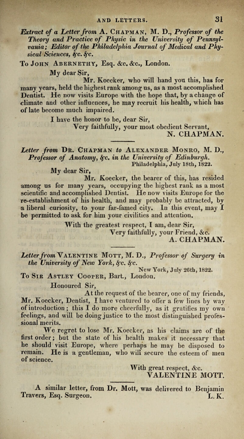 SI Extract of a Letter from A. Chapman, M. D., Professor of the Theory and Practice of Physic in the University of Pennsyl¬ vania ; Editor of the Philadelphia Journal of Medical and Phy¬ sical Sciences, Sfc. Sfc. To John Abernethy, Esq. &c. &c., London. My dear Sir, Mr. Koecker, who will hand you this, has for many years, held the highest rank among us, as a most accomplished Dentist. He now visits Europe with the hope that, by a change of climate and other influences, he may recruit his health, which has of late become much impaired. I have the honor to be, dear Sir, Very faithfully, your most obedient Servant, N. CHAPMAN. Letter from Dr. Chapman to Alexander Monro, M. D., Professor of Anatomy, Sfc. in the University of Edinburgh. Philadelphia, July 18tli, 1822. My dear Sir, Mr. Koecker, the bearer of this, has resided among us for many years, occupying the highest rank as a most scientific and accomplished Dentist. He now visits Europe for the re-establishment of his health, and may probably be attracted, by a liberal curiosity, to your far-famed city. In this event, may I be permitted to ask for him your civilities and attention. With the greatest respect, I am, dear Sir, Very faithfully, your Friend, &c. A. CHAPMAN. Letter from Valentine Mott, M. D., Professor of Surget'y in the University of New York, Sfc. 8fc. New York, July 26th, 1822. To Sir Astley Cooper, Bart., London. Honoured Sir, At the request of the bearer, one of my friends, Mr. Koecker, Dentist, I have ventured to offer a few lines by way of introduction; this I do more cheerfully, as it gratifies my own feelings, and will be doing justice to the most distinguished profes¬ sional merits. We regret to lose Mr. Koecker, as his claims are of the first order; but the state of his health makes it necessary that he should visit Europe, where perhaps he may be disposed to remain. He is a gentleman, who will secure the esteem of men of science. With great respect, &c. VALENTINE MOTT. A similar letter, from Dr. Mott, was delivered to Benjamin Travers, Esq. Surgeon. L. K.