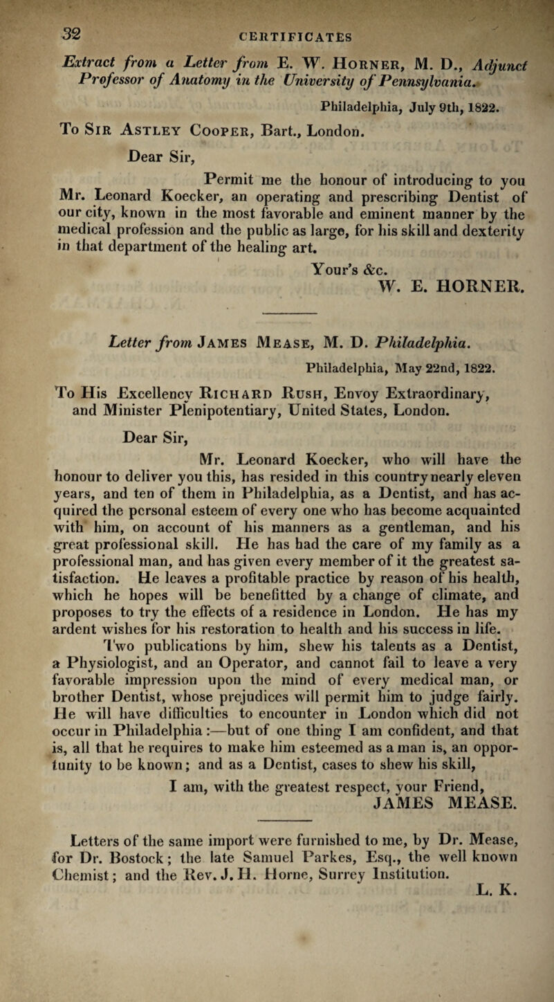 Extract from a Letter from E. W. Horner, M. D., Adjunct Professor of Anatomy in the University of Pennsylvania. Philadelphia, July 9th, 1822. To Sir Astley Cooper, Bart., London. Hear Sir, Permit me the honour of introducing to you Mr. Leonard Koecker, an operating and prescribing Dentist of our city, known in the most favorable and eminent manner by the medical profession and the public as large, for his skill and dexterity in that department of the healing art. l Your’s &c. W. E. HORNER. Letter from James Mease, M. D. Philadelphia. Philadelphia, May 22nd, 1822. To His Excellency Richard Rush, Envoy Extraordinary, and Minister Plenipotentiary, United States, London. Dear Sir, Mr. Leonard Koecker, who will have the honour to deliver you this, has resided in this country nearly eleven years, and ten of them in Philadelphia, as a Dentist, and has ac¬ quired the personal esteem of every one who has become acquainted with him, on account of his manners as a gentleman, and his great professional skill. He has had the care of my family as a professional man, and has given every member of it the greatest sa¬ tisfaction. He leaves a profitable practice by reason of his health, which he hopes will be benefitted by a change of climate, and proposes to try the effects of a residence in London. He has my ardent wishes for his restoration to health and bis success in life. Two publications by him, shew his talents as a Dentist, a Physiologist, and an Operator, and cannot fail to leave a very favorable impression upon the mind of every medical man, or brother Dentist, whose prejudices will permit him to judge fairly. He will have difficulties to encounter in London which did not occur in Philadelphia:—but of one thing I am confident, and that is, all that he requires to make him esteemed as a man is, an oppor¬ tunity to be known; and as a Dentist, cases to shew his skill, I am, with the greatest respect, your Friend, JAMES MEASE. Letters of the same import were furnished to me, by Dr. Mease, for Dr. Bostock; the late Samuel Parkes, Esq., the well known Chemist; and the Rev. J. II. Horne, Surrey Institution. L. K.