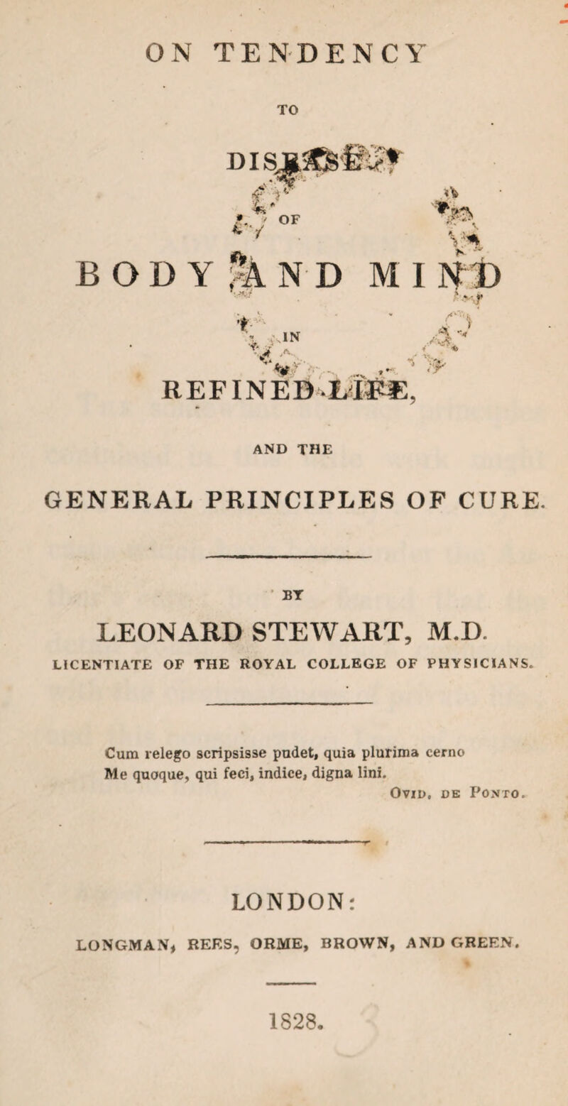 ON TENDENCY TO DIS 4' IV OF body|nd mi T> y* K ' •r f IN REF I NEB r A v y AND THE GENERAL PRINCIPLES OF CURE. BY LEONARD STEWART, M.I) LICENTIATE OF THE ROYAL COLLEGE OF PHYSICIANS. Cum relego scripsisse pudet, quia plurima cerno Me quoque, qui feci, indice, digna lini. Ovid, de Ponto. LONDON: LONGMAN, REF.S, ORME, BROWN, AND GREEN. 1828