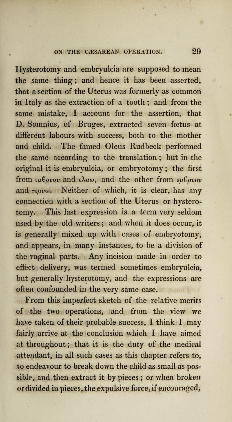 Hysterotomy and embryulcia are supposed to mean the same thing; and hence it has been asserted, that a section of the Uterus was formerly as common in Italy as the extraction of a tooth ; and from the same mistake, I account for the assertion, that D. Somnius, of Bruges, extracted seven foetus at different labours with success, both to the mother and child. The famed Oleus Rudbeck performed the same according to the translation; but in the original it is embryulcia, or embryotomy; the first from tfji&pvov and eXaw, and the other from tp&pvov and Tspvco. Neither of which, it is clear, has any connection with a section of the Uterus or hystero¬ tomy. This last expression is a term very seldom used by the old writers; and when it does occur, it is generally mixed up with cases of embryotomy, and appears, in many instances, to be a division of the vaginal parts. Any incision made in order to effect delivery, was termed sometimes embryulcia, but generally hysterotomy, and the expressions are often confounded in the very same case. From this imperfect sketch of the relative merits of the two operations, and from the view we have taken of their probable success, I think I may fairly arrive at the conclusion which I have aimed at throughout; that it is the duty of the medical attendant, in all such cases as this chapter refers to, to endeavour to break down the child as small as pos¬ sible, and then extract it by pieces ; or when broken or divided in pieces, the expulsive force, if encouraged.