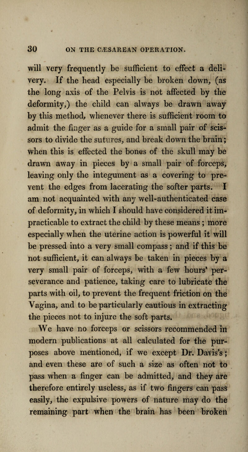 will very frequently be sufficient to effect a deli¬ very. If the head especially he broken down, (as the long axis of the Pelvis is not affected by the deformity,) the child can always be drawn away by this method, whenever there is sufficient room to admit the finger as a guide for a small pair of scis¬ sors to divide the sutures, and break down the brain; when this is effected the bones of the skull may be drawn away in pieces by a small pair of forceps, leaving only the integument as a covering to pre¬ vent the edges from lacerating the softer parts. I am not acquainted with any well-authenticated case of deformity, in which I should have considered it im¬ practicable to extract the child by these means; more especially when the uterine action is powerful it will be pressed into a very small compass; and if this be not sufficient, it can always be taken in pieces by a very small pair of forceps, with a few hours* per¬ severance and patience, taking care to lubricate the parts with oil, to prevent the frequent friction on the Vagina, and to be particularly cautious in extracting the pieces not to injure the soft parts. We have no forceps or scissors recommended in modern publications at all calculated for the pur¬ poses above mentioned, if we except Dr. Davis’s; and even these are of such a size as often not to pass when a finger can be admitted, and they are therefore entirely useless, as if two fingers can pass easily, the expulsive powers of nature may do the remaining part when the brain has been broken