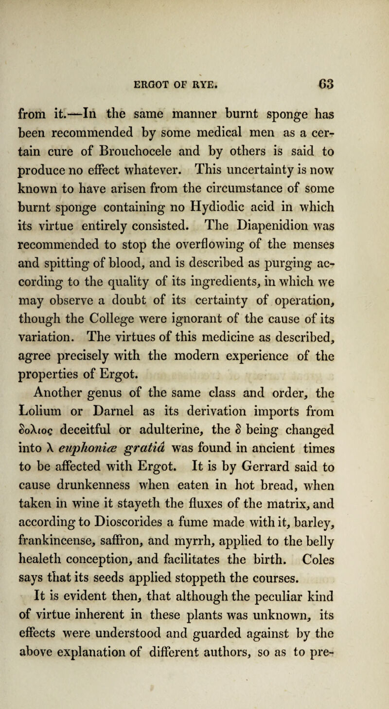 from it.—In the same manner burnt sponge has been recommended by some medical men as a cer¬ tain cure of Brouchocele and by others is said to produce no effect whatever. This uncertainty is now known to have arisen from the circumstance of some burnt sponge containing no Hydiodic acid in which its virtue entirely consisted. The Diapenidion was recommended to stop the overflowing of the menses and spitting of blood, and is described as purging ac¬ cording to the quality of its ingredients, in which we may observe a doubt of its certainty of operation, though the College were ignorant of the cause of its variation. The virtues of this medicine as described, agree precisely with the modern experience of the properties of Ergot. Another genus of the same class and order, the Lolium or Darnel as its derivation imports from SoXtoe deceitful or adulterine, the S being changed into X euphonies gratia was found in ancient times to be affected with Ergot. It is by Gerrard said to cause drunkenness when eaten in hot bread, when taken in wine it stayeth the fluxes of the matrix, and according to Dioscorides a fume made with it, barley, frankincense, saffron, and myrrh, applied to the belly healeth conception, and facilitates the birth. Coles says that its seeds applied stoppeth the courses. It is evident then, that although the peculiar kind of virtue inherent in these plants was unknown, its effects were understood and guarded against by the above explanation of different authors, so as to pre-