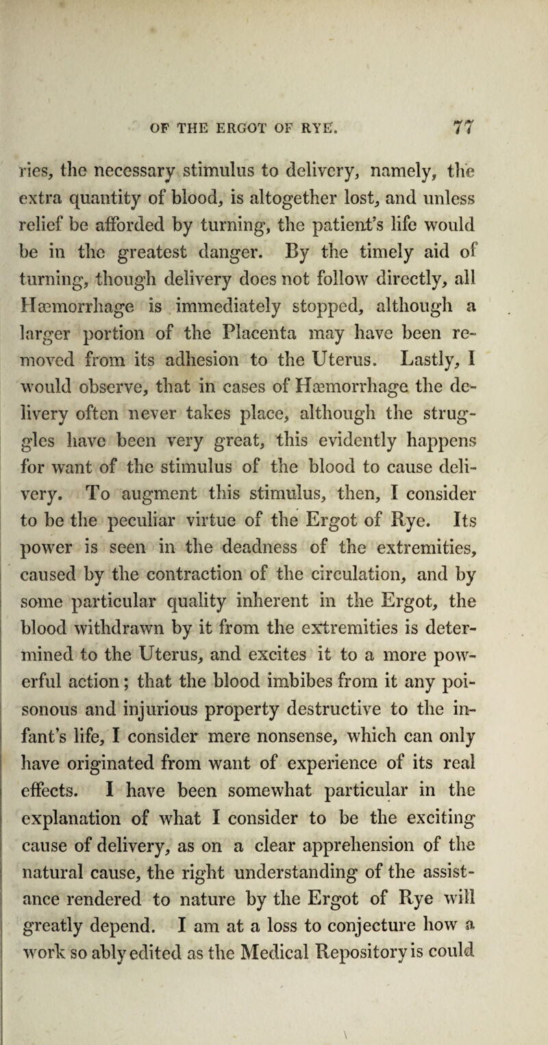 ries, the necessary stimulus to delivery,, namely, the extra quantity of blood, is altogether lost, and unless relief be afforded by turning, the patient’s life would be in the greatest danger. By the timely aid of turning, though delivery does not follow directly, all Haemorrhage is immediately stopped, although a larger portion of the Placenta may have been re¬ moved from its adhesion to the Uterus. Lastly, I would observe, that in cases of Haemorrhage the de¬ livery often never takes place, although the strug¬ gles have been very great, this evidently happens for want of the stimulus of the blood to cause deli¬ very. To augment this stimulus, then, I consider to be the peculiar virtue of the Ergot of Rye. Its power is seen in the deadness of the extremities, caused by the contraction of the circulation, and by some particular quality inherent in the Ergot, the blood withdrawn by it from the extremities is deter¬ mined to the Uterus, and excites it to a more pow¬ erful action; that the blood imbibes from it any poi¬ sonous and injurious property destructive to the in¬ fant’s life, I consider mere nonsense, which can only have originated from want of experience of its real effects. I have been somewhat particular in the explanation of what I consider to be the exciting cause of delivery, as on a clear apprehension of the natural cause, the right understanding of the assist¬ ance rendered to nature by the Ergot of Rye will greatly depend. I am at a loss to conjecture how a work so ably edited as the Medical Repository is could *