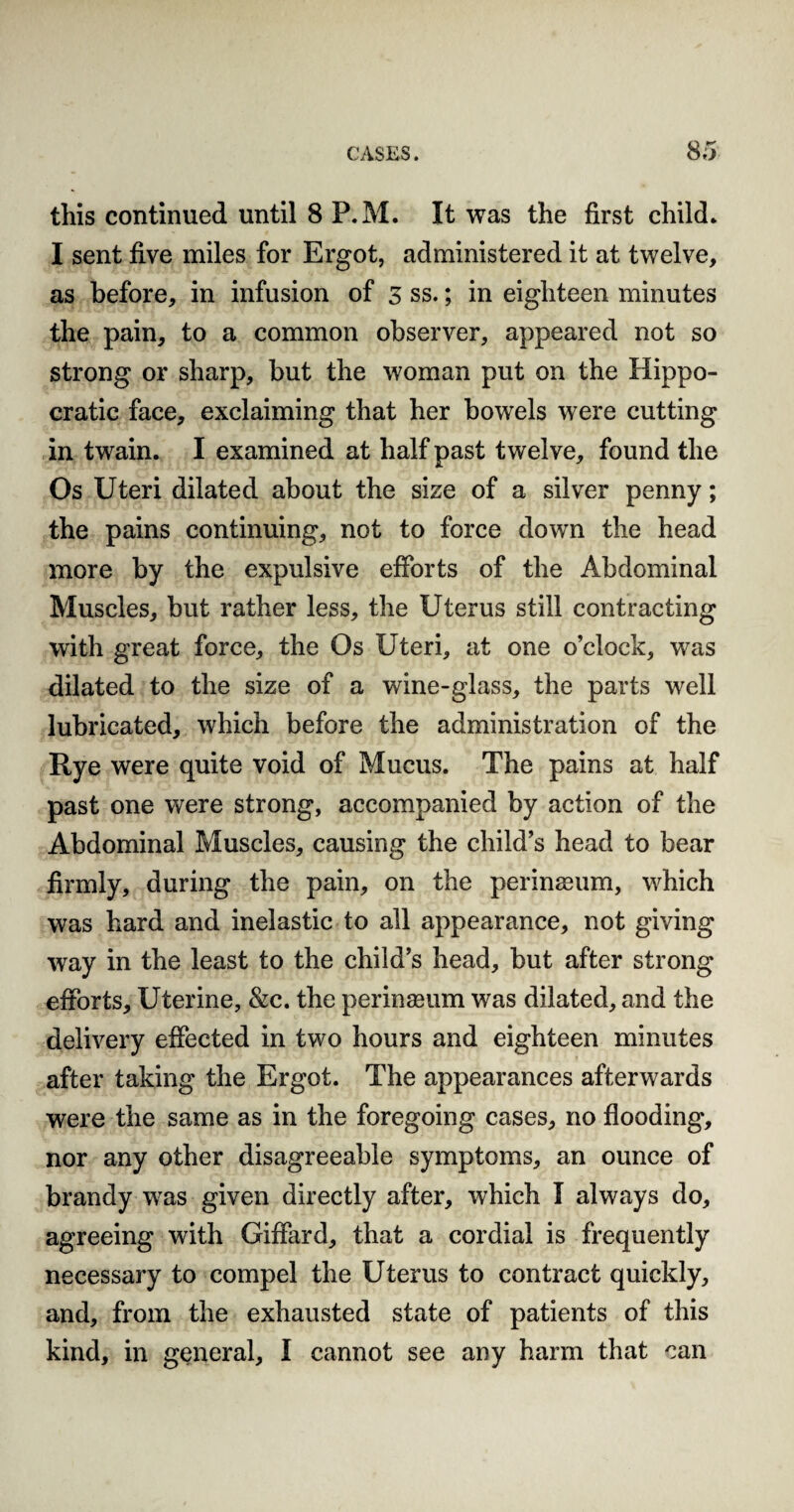 this continued until 8 P.M. It was the first child* I sent five miles for Ergot, administered it at twelve, as before, in infusion of 3 ss.; in eighteen minutes the pain, to a common observer, appeared not so strong or sharp, but the woman put on the Hippo¬ cratic face, exclaiming that her bowels were cutting in twain. I examined at half past twelve, found the Os Uteri dilated about the size of a silver penny; the pains continuing, not to force down the head more by the expulsive efforts of the Abdominal Muscles, but rather less, the Uterus still contracting with great force, the Os Uteri, at one o’clock, was dilated to the size of a wine-glass, the parts well lubricated, which before the administration of the Rye were quite void of Mucus. The pains at half past one were strong, accompanied by action of the Abdominal Muscles, causing the child’s head to bear firmly, during the pain, on the perinssum, which was hard and inelastic to all appearance, not giving way in the least to the child’s head, but after strong efforts. Uterine, &c. the perinaeum was dilated, and the delivery effected in two hours and eighteen minutes after taking the Ergot. The appearances afterwards were the same as in the foregoing cases, no flooding, nor any other disagreeable symptoms, an ounce of brandy was given directly after, which I always do, agreeing with Giffard, that a cordial is frequently necessary to compel the Uterus to contract quickly, and, from the exhausted state of patients of this kind, in general, I cannot see any harm that can