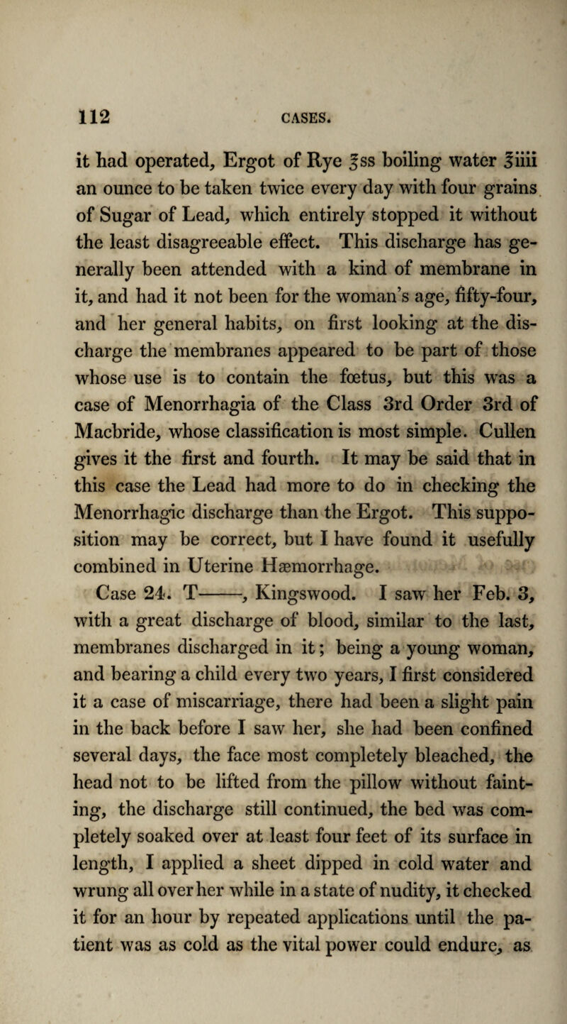 it had operated. Ergot of Rye % ss boiling water Siiii an ounce to be taken twice every day with four grains of Sugar of Lead, which entirely stopped it without the least disagreeable effect. This discharge has ge¬ nerally been attended with a kind of membrane in it, and had it not been for the woman’s age, fifty-four, and her general habits, on first looking at the dis¬ charge the membranes appeared to be part of those whose use is to contain the foetus, but this was a case of Menorrhagia of the Class 3rd Order 3rd of Macbride, whose classification is most simple. Cullen gives it the first and fourth. It may be said that in this case the Lead had more to do in checking the Menorrhagic discharge than the Ergot. This suppo¬ sition may be correct, but I have found it usefully combined in Uterine Haemorrhage. Case 24. T-, Kingswood. I saw her Feb. 3, with a great discharge of blood, similar to the last, membranes discharged in it; being a young woman, and bearing a child every two years, I first considered it a case of miscarriage, there had been a slight pain in the back before I saw her, she had been confined several days, the face most completely bleached, the head not to be lifted from the pillow without faint¬ ing, the discharge still continued, the bed was com¬ pletely soaked over at least four feet of its surface in length, I applied a sheet dipped in cold water and wrung all over her while in a state of nudity, it checked it for an hour by repeated applications until the pa¬ tient was as cold as the vital power could endure, as