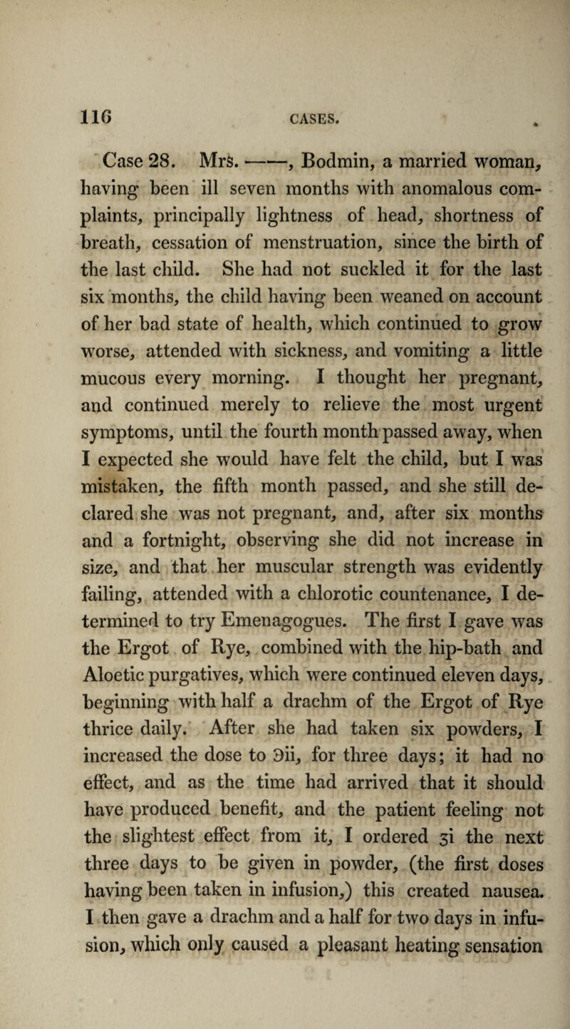 Case 28. Mrs.-, Bodmin, a married woman, having been ill seven months with anomalous com¬ plaints, principally lightness of head, shortness of breath, cessation of menstruation, since the birth of the last child. She had not suckled it for the last six months, the child having been weaned on account of her bad state of health, which continued to grow worse, attended with sickness, and vomiting a little mucous every morning. I thought her pregnant, and continued merely to relieve the most urgent symptoms, until the fourth month passed away, when I expected she would have felt the child, but I was mistaken, the fifth month passed, and she still de¬ clared she was not pregnant, and, after six months and a fortnight, observing she did not increase in size, and that her muscular strength was evidently failing, attended with a chlorotic countenance, I de¬ termined to try Emenagogues. The first I gave was the Ergot of Rye, combined with the hip-bath and Aloetic purgatives, which were continued eleven days, beginning with half a drachm of the Ergot of Rye thrice daily. After she had taken six powders, I increased the dose to 3ii, for three days; it had no effect, and as the time had arrived that it should have produced benefit, and the patient feeling not the slightest effect from it, I ordered si the next three days to be given in powder, (the first doses having been taken in infusion,) this created nausea. I then gave a drachm and a half for two days in infu¬ sion, which only caused a pleasant heating sensation