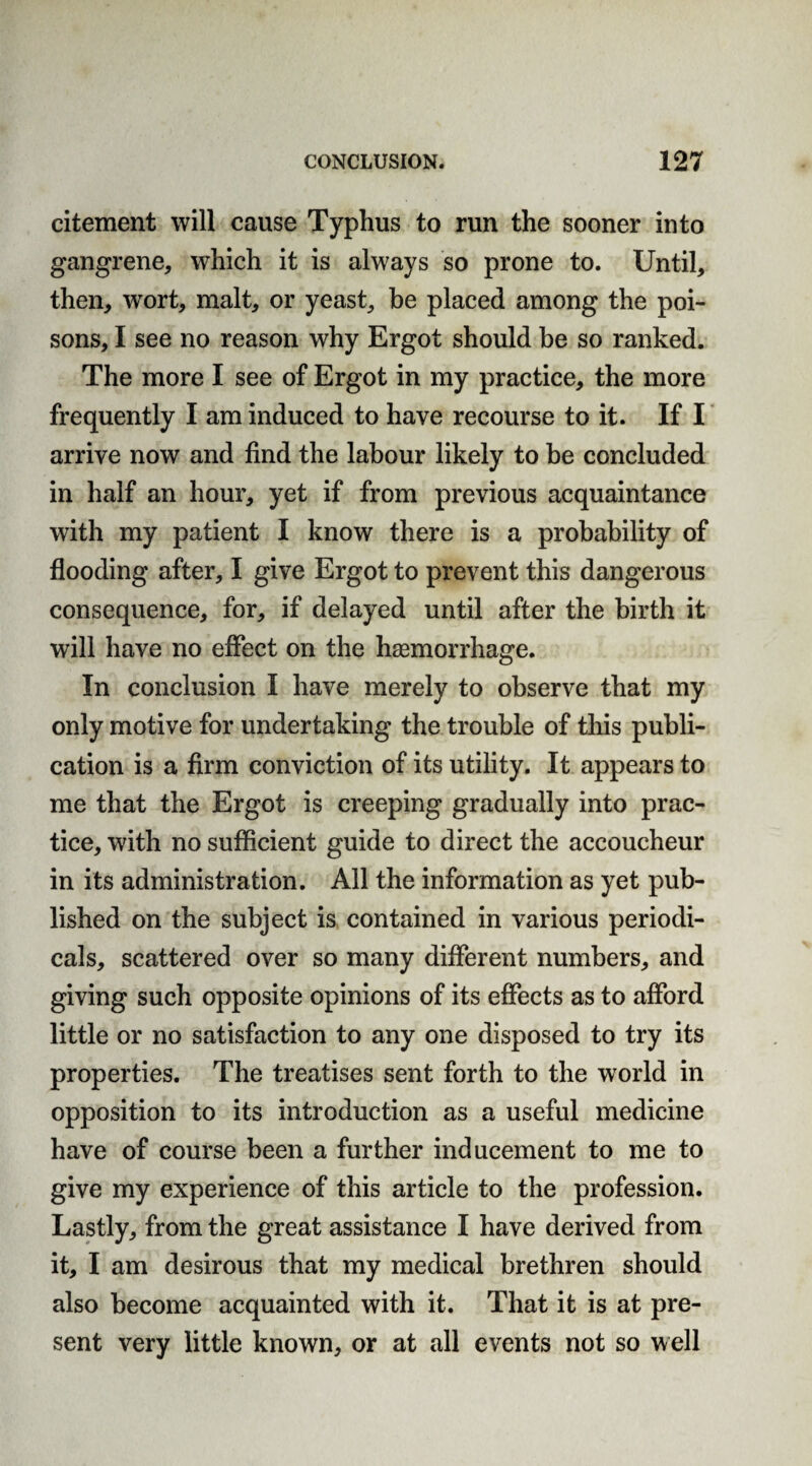 citement will cause Typhus to run the sooner into gangrene, which it is always so prone to. Until, then, wort, malt, or yeast, be placed among the poi¬ sons, I see no reason why Ergot should be so ranked. The more I see of Ergot in my practice, the more frequently I am induced to have recourse to it. If I arrive now and find the labour likely to be concluded in half an hour, yet if from previous acquaintance with my patient I know there is a probability of flooding after, I give Ergot to prevent this dangerous consequence, for, if delayed until after the birth it will have no effect on the haemorrhage. In conclusion I have merely to observe that my only motive for undertaking the trouble of this publi¬ cation is a firm conviction of its utility. It appears to me that the Ergot is creeping gradually into prac¬ tice, with no sufficient guide to direct the accoucheur in its administration. All the information as yet pub¬ lished on the subject is contained in various periodi¬ cals, scattered over so many different numbers, and giving such opposite opinions of its effects as to afford little or no satisfaction to any one disposed to try its properties. The treatises sent forth to the world in opposition to its introduction as a useful medicine have of course been a further inducement to me to give my experience of this article to the profession. Lastly, from the great assistance I have derived from it, I am desirous that my medical brethren should also become acquainted with it. That it is at pre¬ sent very little known, or at all events not so well