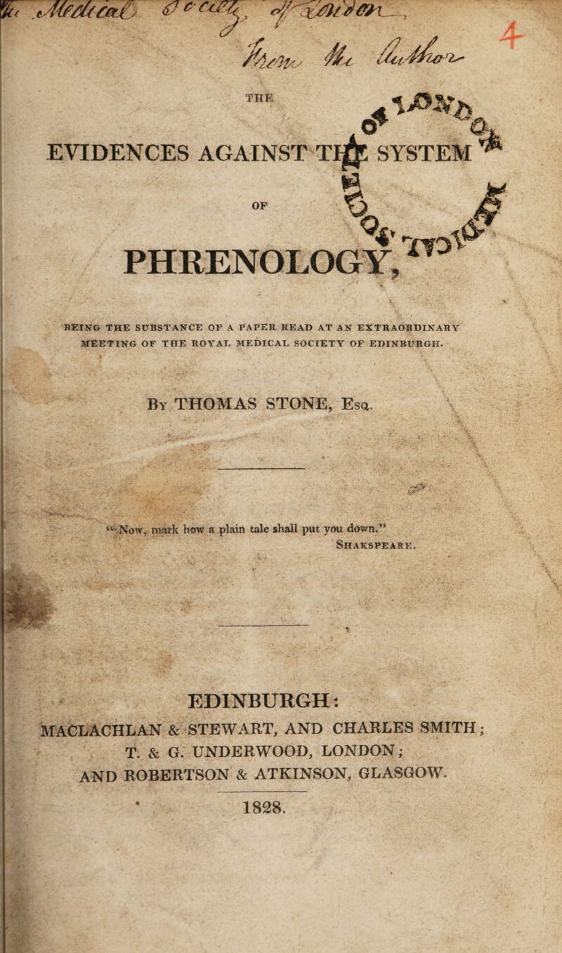 THE & \^h cr •■ a EVIDENCES AGAINST TlgT SYSTEM * OF ^4 V °4* PHRENOLOGY,11 BEING THE SUBSTANCE OF A PAPER READ AT AN EXTRAORDINARY MEETING OF THE ROYAL MEDICAL SOCIETY OF EDINBURGH. By THOMAS STONE, Esq. “'•Now, mark how a plain tale shall put you down.’’ Shakspeare. *w: EDINBURGH: MACLACHLAN & STEWART, AND CHARLES SMITH; T. & G. UNDERWOOD, LONDON; AND ROBERTSON & ATKINSON, GLASGOW. 1828.