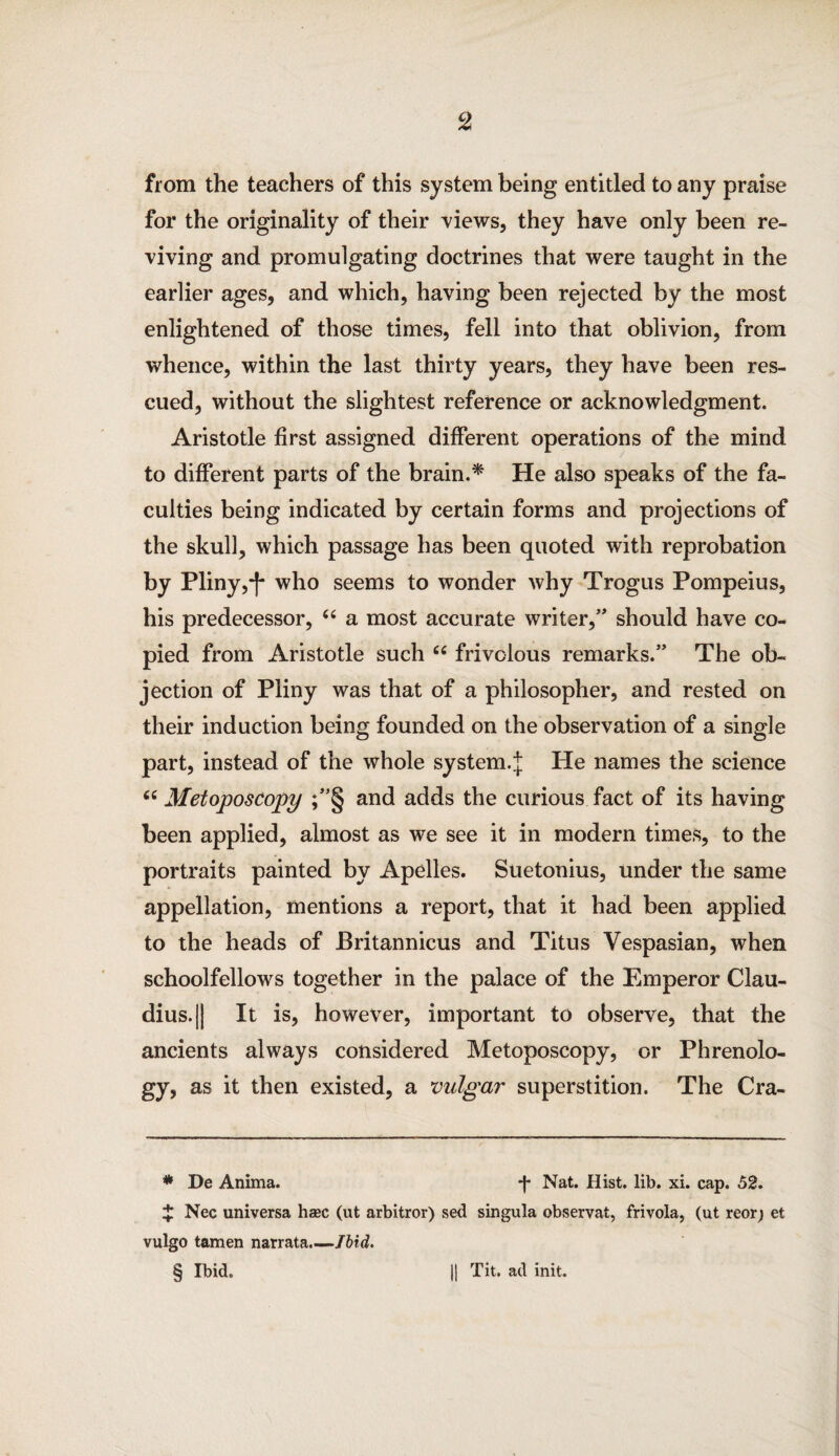 from the teachers of this system being entitled to any praise for the originality of their views, they have only been re¬ viving and promulgating doctrines that were taught in the earlier ages, and which, having been rejected by the most enlightened of those times, fell into that oblivion, from whence, within the last thirty years, they have been res¬ cued, without the slightest reference or acknowledgment. Aristotle first assigned different operations of the mind to different parts of the brain.* * * § He also speaks of the fa¬ culties being indicated by certain forms and projections of the skull, which passage has been quoted with reprobation by Pliny,who seems to wonder why Trogus Pompeius, his predecessor, “ a most accurate writer,” should have co¬ pied from Aristotle such c< frivolous remarks.” The ob¬ jection of Pliny was that of a philosopher, and rested on their induction being founded on the observation of a single part, instead of the whole system.j He names the science “ Metoposcopy ;”§ and adds the curious fact of its having been applied, almost as we see it in modern times, to the portraits painted by Apelles. Suetonius, under the same appellation, mentions a report, that it had been applied to the heads of Britannicus and Titus Vespasian, when schoolfellows together in the palace of the Emperor Clau¬ dius. || It is, however, important to observe, that the ancients always considered Metoposcopy, or Phrenolo¬ gy, as it then existed, a vulgar superstition. The Cra- * De Anima. *j* Nat. Hist. lib. xi. cap. 52. J Nec universa haec (ut arbitror) sed singula observat, frivola, (ut reorj et vulgo tamen narrata.—Jbid. § Ibid. || Tit. ad init.