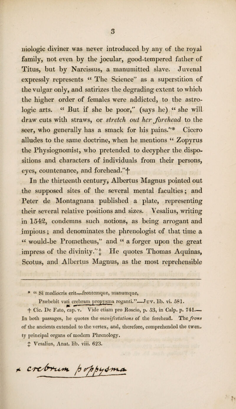 mologic diviner was never introduced by any of the royal family, not even by the jocular, good-tempered father of Titus, but by Narcissus, a manumitted slave. Juvenal expressly represents 44 The Science” as a superstition of the vulgar only, and satirizes the degrading extent to which the higher order of females were addicted, to the astro- logic arts. (( But if she be poor,” (says he) 44 she will draw cuts with straws, or stretch out her forehead to the seer, who generally has a smack for his pains/’* Cicero alludes to the same doctrine, when he mentions 44 Zopyrus the Physiognomist, who pretended to decypher the dispo¬ sitions and characters of individuals from their persons, eyes, countenance, and forehead.”-)* In the thirteenth century, Albertus Magnus pointed out the supposed sites of the several mental faculties; and Peter de Montagnana published a plate, representing their several relative positions and sizes. Vesalius, writing in 1542, condemns such notions, as being arrogant and impious; and denominates the phrenologist of that time a 64 would-be Prometheus,” and 44 a forger upon the great impress of the divinity.” j He quotes Thomas Aquinas, Scotus, and Albertus Magnus, as the most reprehensible * “ Si mediocris erit—frontemque, manumque, Pragbebit vati crebram propysma roganti.”—Juv. lib. vi. .581. •f- Cic. De Fato, cap. v. Vide etiam pro Roscio, p. 53, in Calp. p. 741.—. In both passages, he quotes the manifestations of the forehead. Thefrons of the ancients extended to the vertex, and, therefore, comprehended the twem ty principal organs of modern Phrenology. £ Vesalius, Anat. lib. viii. 623. * ft