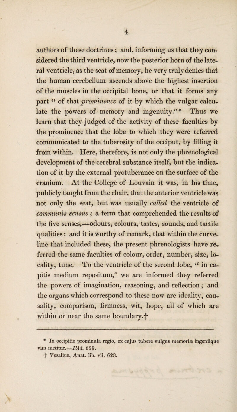 authors of these doctrines; and, informing us that they con¬ sidered the third ventricle, now the posterior horn of the late¬ ral ventricle, as the seat of memory, he very truly denies that the human cerebellum ascends above the highest insertion of the muscles in the occipital bone, or that it forms any part “ of that prominence of it by which the vulgar calcu¬ late the powers of memory and ingenuity/'* * Thus we learn that they judged of the activity of these faculties by the prominence that the lobe to which they were referred communicated to the tuberosity of the occiput, by filling it from within. Here, therefore, is not only the phrenological development of the cerebral substance itself, but the indica¬ tion of it by the external protuberance on the surface of the cranium. At the College of Louvain it was, in his time, publicly taught from the chair, that the anterior ventricle was not only the seat, but was usually called, the ventricle of communis sensus; a term that comprehended the results of the five senses,—odours, colours, tastes, sounds, and tactile qualities: and it is worthy of remark, that within the curve¬ line that included these, the present phrenologists have re^ ferred the same faculties of colour, order, number, size, lo¬ cality, tune. To the ventricle of the second lobe, 6C in ca- pitis medium repositum,” we are informed they referred the powers of imagination, reasoning, and reflection; and the organs which correspond to these now are ideality, cau-? sality, comparison, firmness, wit, hope, all of which are within or near the same boundary.*^ * In occipitio prominula regio, ex cujus tubere vulgus memoriae ingen iique vim metitur.—Ibid. 629. *J* Vesalius, Anat. lib. vii. 623.