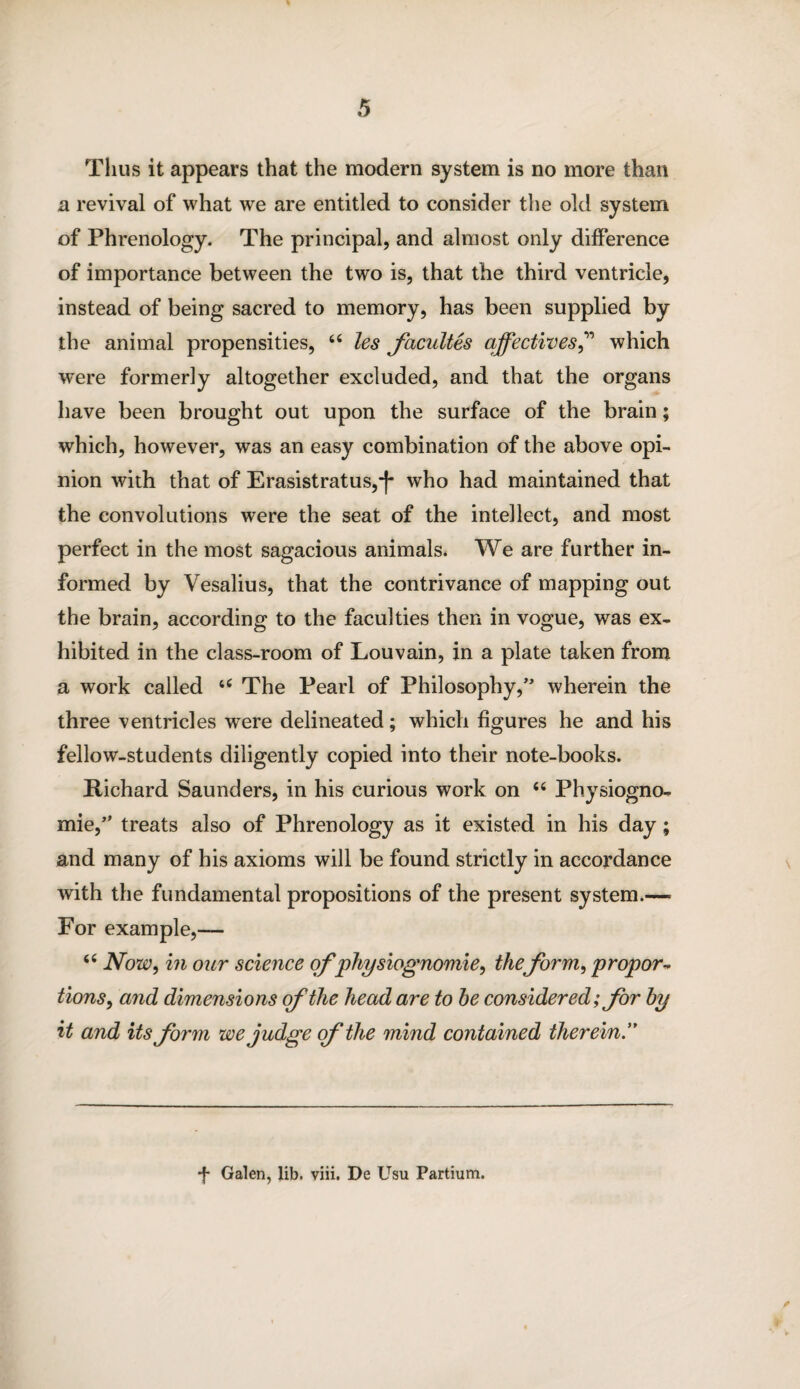 Thus it appears that the modern system is no more than a revival of what we are entitled to consider the old system of Phrenology. The principal, and almost only difference of importance between the two is, that the third ventricle, instead of being sacred to memory, has been supplied by the animal propensities, 44 les facultes qffectives,” which were formerly altogether excluded, and that the organs have been brought out upon the surface of the brain; which, however, was an easy combination of the above opi¬ nion with that of Erasistratus,*f* who had maintained that the convolutions were the seat of the intellect, and most perfect in the most sagacious animals. We are further in¬ formed by Vesalius, that the contrivance of mapping out the brain, according to the faculties then in vogue, was ex¬ hibited in the class-room of Louvain, in a plate taken from a work called 44 The Pearl of Philosophy,wherein the three ventricles were delineated; which figures he and his fellow-students diligently copied into their note-books. Richard Saunders, in his curious work on 44 Physiogno¬ mic,treats also of Phrenology as it existed in his day; and many of his axioms will be found strictly in accordance with the fundamental propositions of the present system.—• For example,— 44 Now, in our science of physiognomic, theform, propor¬ tions, and dimensions of the head are to he considered; for by it and its form we judge of the mind contained therein.” -f- Galen, lib. viii. De Usu Partium.