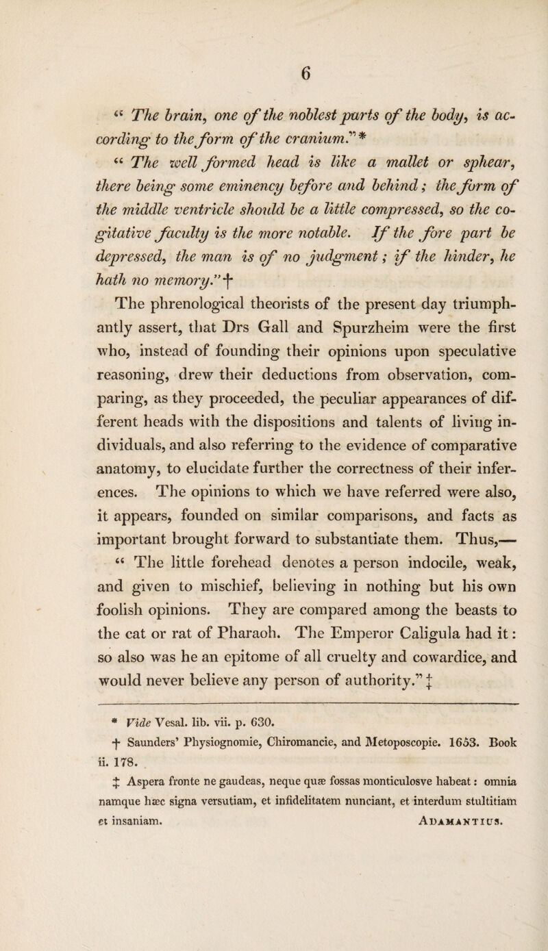 64 The brain, one of the noblest parts of the body, is ac¬ cording to the form of the cranium:* “ The well formed head is like a mallet or sphear, there being some eminency before and behind; the form of the middle ventricle should be a little compressed, so the co¬ gitative facidty is the more notable. Jf the fore part be depressed, the man is of no judgment; if the hinder, he hath no memory.”*f* The phrenological theorists of the present day triumph¬ antly assert, that Drs Gall and Spurzheim were the first who, instead of founding their opinions upon speculative reasoning, drew their deductions from observation, com¬ paring, as they proceeded, the peculiar appearances of dif¬ ferent heads with the dispositions and talents of living in¬ dividuals, and also referring to the evidence of comparative anatomy, to elucidate further the correctness of their infer¬ ences. The opinions to which we have referred were also, it appears, founded on similar comparisons, and facts as important brought forward to substantiate them. Thus,— 64 The little forehead denotes a person indocile, weak, and given to mischief, believing in nothing but his own foolish opinions. They are compared among the beasts to the cat or rat of Pharaoh. The Emperor Caligula had it: so also was he an epitome of all cruelty and cowardice, and would never believe any person of authority.” J * Vide Vesal. lib. vii. p. 630. ■j* Saunders’ Physiognomie, Chiromancie, and Metoposcopie. 1653. Book ii. 178. X Aspera fronte ne gaudeas, neque quae fossas monticulosve habeat: omnia namque haec signa versutiam, et infidelitatem nunciant, et interdum stultitiam et insaniam. Adamantius.