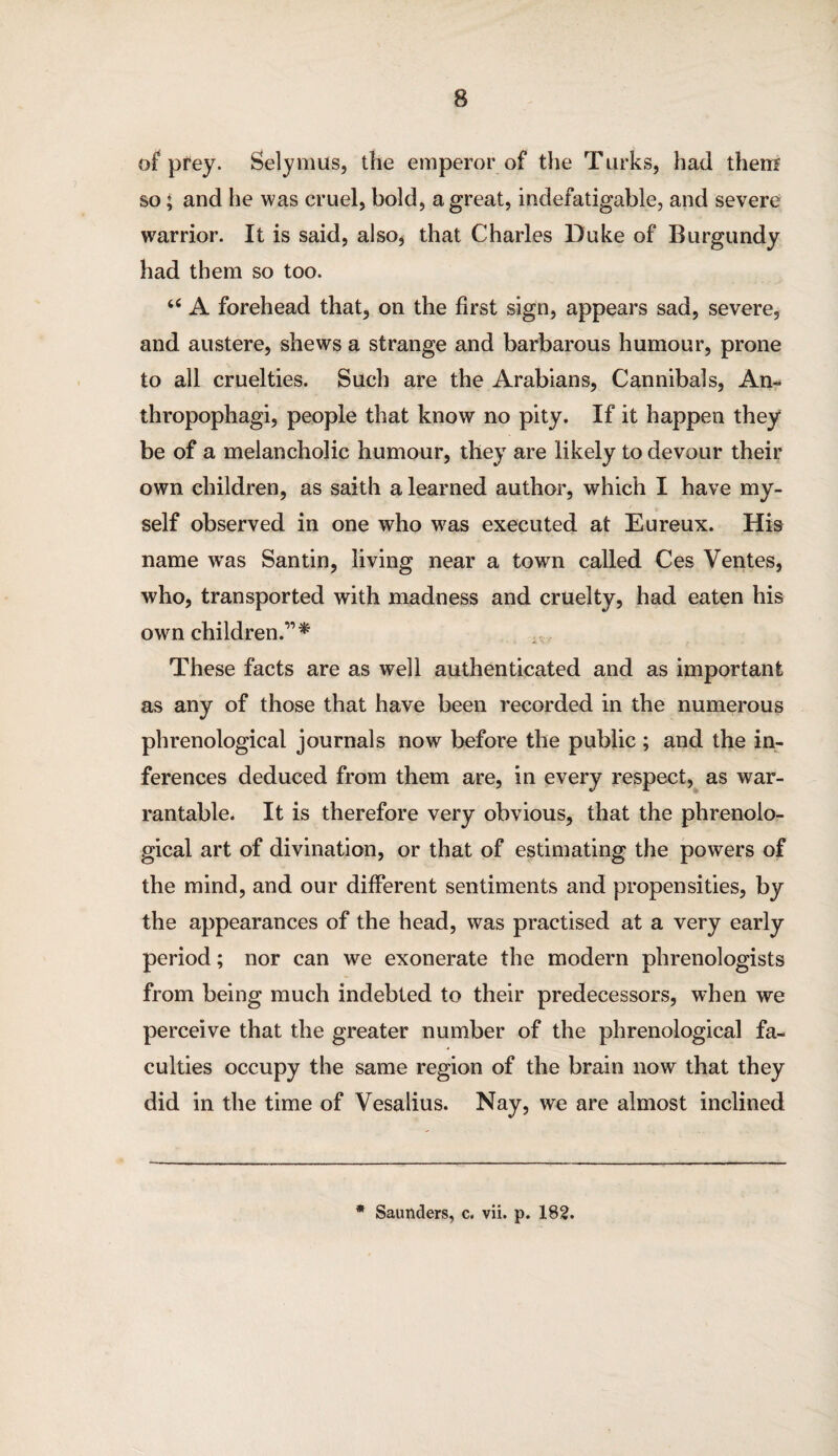 of prey. Selymus, the emperor of the Turks, had them so * and he was cruel, bold, a great, indefatigable, and severe warrior. It is said, also, that Charles Duke of Burgundy had them so too. “ A forehead that, on the first sign, appears sad, severe, and austere, shews a strange and barbarous humour, prone to all cruelties. Such are the Arabians, Cannibals, An¬ thropophagi, people that know no pity. If it happen they be of a melancholic humour, they are likely to devour their own children, as saith a learned author, which I have my¬ self observed in one who was executed at Eureux. His name was Santin, living near a town called Ces Ventes, who, transported with madness and cruelty, had eaten his own children.”* These facts are as well authenticated and as important as any of those that have been recorded in the numerous phrenological journals now before the public ; and the in¬ ferences deduced from them are, in every respect, as war¬ rantable. It is therefore very obvious, that the phrenolo¬ gical art of divination, or that of estimating the powers of the mind, and our different sentiments and propensities, by the appearances of the head, was practised at a very early period; nor can we exonerate the modern phrenologists from being much indebted to their predecessors, when we perceive that the greater number of the phrenological fa¬ culties occupy the same region of the brain now that they did in the time of Vesalius. Nay, we are almost inclined * Saunders, c. vii. p. 182.