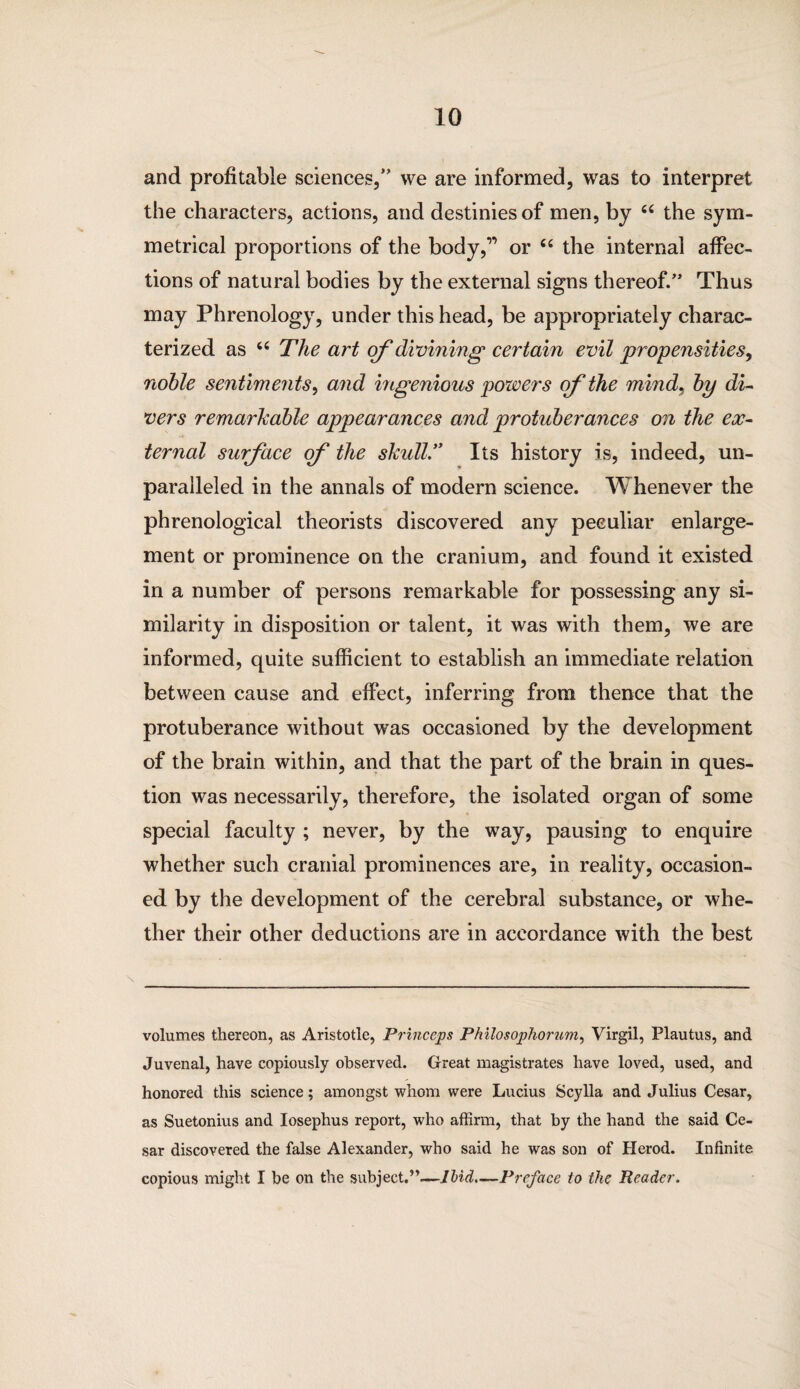 and profitable sciences,” vve are informed, was to interpret the characters, actions, and destinies of men, by “ the sym¬ metrical proportions of the body,” or “ the internal affec¬ tions of natural bodies by the external signs thereof.” Thus may Phrenology, under this head, be appropriately charac¬ terized as u The art of divining certain evil propensities, noble sentiments, and ingenious powers of the mind, by di¬ vers remarkable appearances and protuberances on the ex¬ ternal surface cf the skull'' Its history is, indeed, un¬ paralleled in the annals of modern science. Whenever the phrenological theorists discovered any peculiar enlarge¬ ment or prominence on the cranium, and found it existed in a number of persons remarkable for possessing any si¬ milarity in disposition or talent, it was with them, we are informed, quite sufficient to establish an immediate relation between cause and effect, inferring from thence that the protuberance without was occasioned by the development of the brain within, and that the part of the brain in ques¬ tion was necessarily, therefore, the isolated organ of some special faculty ; never, by the way, pausing to enquire whether such cranial prominences are, in reality, occasion¬ ed by the development of the cerebral substance, or whe¬ ther their other deductions are in accordance with the best volumes thereon, as Aristotle, Princeps Philosophorum, Virgil, Plautus, and Juvenal, have copiously observed. Great magistrates have loved, used, and honored this science; amongst whom were Lucius Scylla and Julius Cesar, as Suetonius and Iosephus report, who affirm, that by the hand the said Ce¬ sar discovered the false Alexander, who said he was son of Herod. Infinite copious might I be on the subject.”—Ibid.—Preface to the Reader.