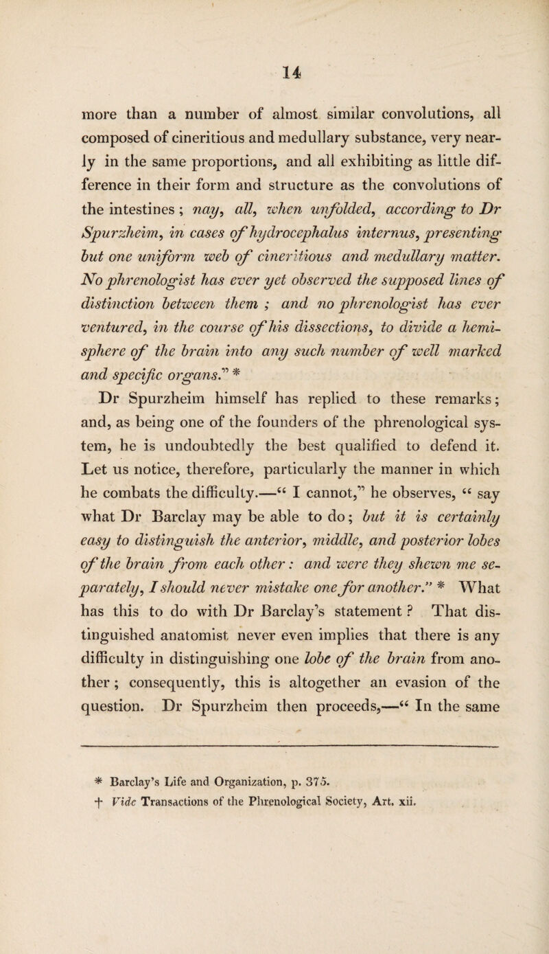 more than a number of almost similar convolutions, all composed of cineritious and medullary substance, very near¬ ly in the same proportions, and all exhibiting as little dif¬ ference in their form and structure as the convolutions of the intestines ; nay, all, when unfolded, according to Dr Spurzheim, in cases of hydrocephalus internus, presenting hut one uniform weh erf cineritious and medullary matter. No phrenologist has ever yet observed the supposed lines of distinction between them ; and no phrenologist has ever ventured, in the course of his dissections, to divide a hemi¬ sphere of the brain into any such number of well marked and specific organs.” * Dr Spurzheim himself has replied to these remarks; and, as being one of the founders of the phrenological sys¬ tem, he is undoubtedly the best qualified to defend it. Let us notice, therefore, particularly the manner in which he combats the difficulty.—“ I cannot,'” he observes, “ say what Dr Barclay may be able to do; but it is certainly easy to distinguish the anterior, middle, and posterior lobes efthe brain from each other: and were they shewn me se¬ parately, I should never mistake one for another.” * What has this to do with Dr Barclay’s statement ? That dis¬ tinguished anatomist never even implies that there is any difficulty in distinguishing one lobe of the brain from ano¬ ther ; consequently, this is altogether an evasion of the question. Dr Spurzheim then proceeds,—“ In the same * Barclay’s Life and Organization, p. 375. •j* Vide Transactions of the Phrenological Society, Art. xii.