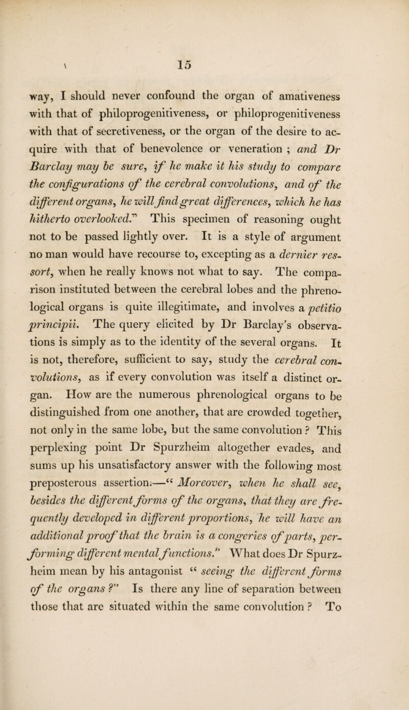 way, I should never confound the organ of amativeness with that of philoprogenitiveness, or philoprogenitiveness with that of secretiveness, or the organ of the desire to ac¬ quire with that of benevolence or veneration ; and Dr Barclay may be sure, if he make it his study to compare the configurations of the cerebral convolutions, and of the different organs, he will find great differences, wltich he has hitherto overlookedThis specimen of reasoning ought not to be passed lightly over. It is a style of argument no man would have recourse to, excepting as a dernier res- sort, when he really knows not what to say. The compa¬ rison instituted between the cerebral lobes and the phreno¬ logical organs is quite illegitimate, and involves a petitio principii. The query elicited by Dr Barclay’s observa¬ tions is simply as to the identity of the several organs. It is not, therefore, sufficient to say, study the cerebral con~ volutions, as if every convolution was itself a distinct or¬ gan. How are the numerous phrenological organs to be distinguished from one another, that are crowded together, not only in the same lobe, but the same convolution ? This perplexing point Dr Spurzheim altogether evades, and sums up his unsatisfactory answer with the following most preposterous assertion.—<£ Moreover, when he shall see besides the different forms of the organs, that they are fre¬ quently developed in different proportions, he will have an additional proof that the brain is a congeries cf parts, per¬ forming different mental functions.” What does Dr Spurz¬ heim mean by his antagonist “ seeing the different forms of the organs ?” Is there any line of separation between those that are situated within the same convolution ? To