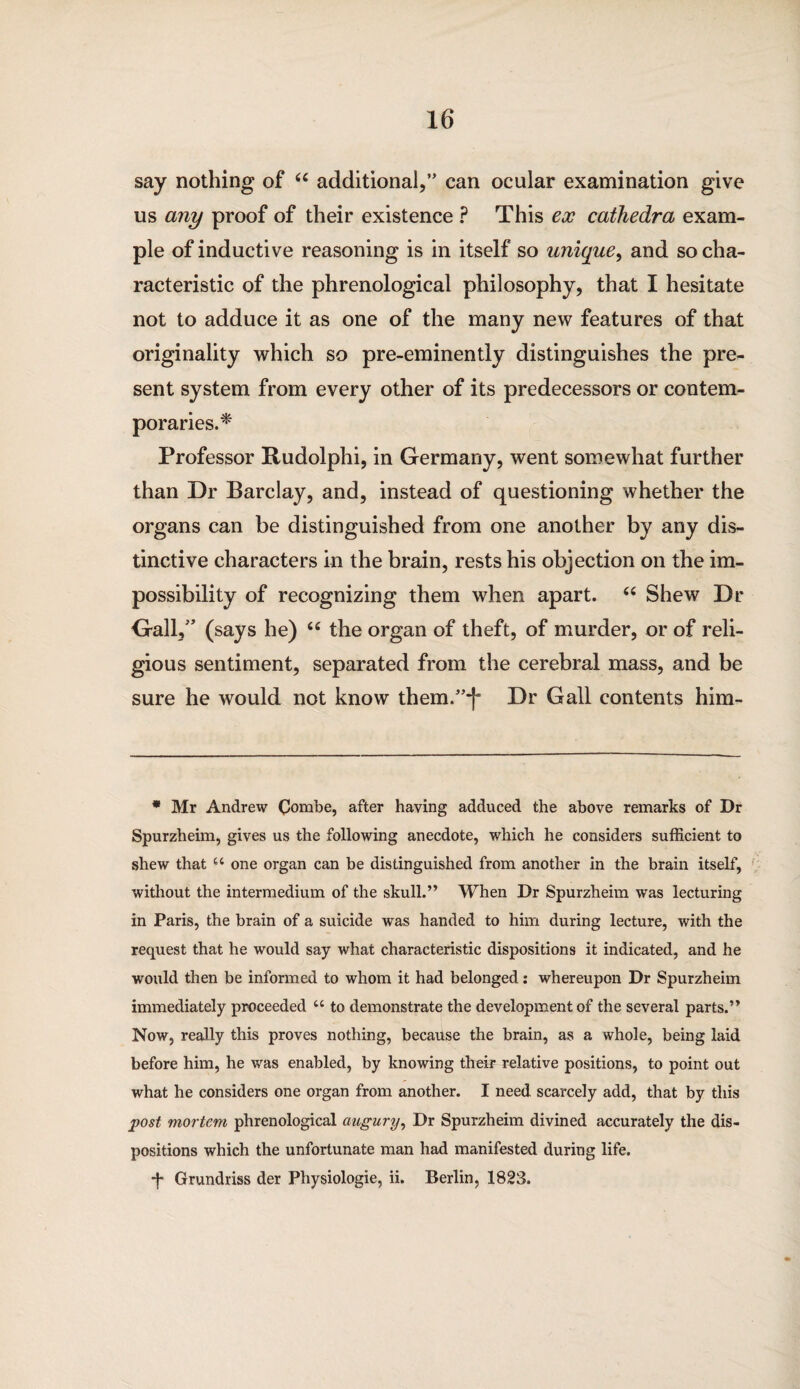 say nothing of “ additional,” can ocular examination give us any proof of their existence ? This ex cathedra exam¬ ple of inductive reasoning is in itself so unique, and so cha¬ racteristic of the phrenological philosophy, that I hesitate not to adduce it as one of the many new features of that originality which so pre-eminently distinguishes the pre¬ sent system from every other of its predecessors or contem¬ poraries.* Professor Rudolphi, in Germany, went somewhat further than Dr Barclay, and, instead of questioning whether the organs can be distinguished from one another by any dis¬ tinctive characters in the brain, rests his objection on the im¬ possibility of recognizing them when apart. “ Shew Dr Gall,” (says he) “ the organ of theft, of murder, or of reli¬ gious sentiment, separated from the cerebral mass, and be sure he would not know them.”-]' Dr Gall contents him- * Mr Andrew Combe, after having adduced the above remarks of Dr Spurzheim, gives us the following anecdote, which he considers sufficient to shew that “ one organ can be distinguished from another in the brain itself, without the intermedium of the skull.” When Dr Spurzheim was lecturing in Paris, the brain of a suicide was handed to him during lecture, with the request that he would say what characteristic dispositions it indicated, and he would then be informed to whom it had belonged: whereupon Dr Spurzheim immediately proceeded u to demonstrate the development of the several parts.” Now, really this proves nothing, because the brain, as a whole, being laid before him, he was enabled, by knowing their relative positions, to point out what he considers one organ from another. I need scarcely add, that by this post mortem phrenological augury, Dr Spurzheim divined accurately the dis¬ positions which the unfortunate man had manifested during life. *f* Grundriss der Physiologie, ii. Berlin, 1823.