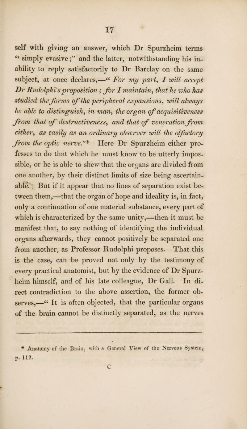 self with giving an answer, which Dr Spurzheim terms “ simply evasive ;** and the latter, notwithstanding his in¬ ability to reply satisfactorily to Dr Barclay on the same subject, at once declares,—44 For my part, I will accept Dr Rudolpki’sproposition ; for I maintain, that he who has studied the forms of the peripheral expansions, will always he able to distinguish, in man, the organ of acquisitiveness from that of destructiveness, and that of veneration from either, as easily as an ordinary observer will the olfactory from the optic nerve.”* Here Dr Spurzheim either pro¬ fesses to do that which he must know to be utterly impos¬ sible, or he is able to shew that the organs are divided from one another, by their distinct limits of size being ascertain¬ able. But if it appear that no lines of separation exist be¬ tween them,—that the organ of hope and ideality is, in fact, only a continuation of one material substance, every part of which is characterized by the same unity,—then it must be manifest that, to say nothing of identifying the individual organs afterwards, they cannot positively be separated one from another, as Professor Rudolphi proposes. That this is the case, can be proved not only by the testimony of every practical anatomist, but by the evidence of Dr Spurz¬ heim himself, and of his late colleague, Dr Gall. In di¬ rect contradiction to the above assertion, the former ob¬ serves,—44 It is often objected, that the particular organs of the brain cannot be distinctly separated, as the nerves * Anatomy of the Brain, with a General View of the Nervous System, p. 11?. C