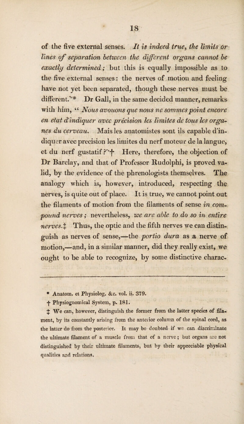 of the five external senses. It is indeed true, the limits or lines of separation between the different organs cannot be exactly determined; but this is equally impossible as to the five external senses: the nerves of motion and feeling have not yet been separated, though these nerves must be different.,'* * Dr Gall, in the same decided manner, remarks with him, u Nous avouons qae nous ne sommespoint encore en etat cVindiquer avec precision les limites cle tons les orga- nes du cerveau. Mais les anatomistes sont ils capable d’in- diquer avec precision les limites du nerf moteur de la langue, et du nerf gustatif Here, therefore, the objection of Dr Barclay, and that of Professor Rudolphi, is proved va¬ lid, by the evidence of the phrenologists themselves. The analogy which is, however, introduced, respecting the nerves, is quite out of place. It is true, we cannot point out the filaments of motion from the filaments of sense in com¬ pound nerves; nevertheless, we are able to do so in entire nerves.% Thus, the optic and the fifth nerves we can distin¬ guish as nerves of sense,—the portio dura as a nerve of motion,—and, in a similar manner, did they really exist, we ought to be able to recognize, by some distinctive charac- * Anatom, et Physiolog. &e. vol. ii. 379. *J- Physiognomical System, p. 181. + We can, however, distinguish the former from the latter species of fila¬ ment, by its constantly arising from the anteiior column of the spinal cord, as the latter do from the posterior. It may be doubted if we can discriminate the ultimate filament of a muscle from that of a nerve; but organs are not distinguished by their ultimate filaments, but by their appreciable physical qualities and relations.