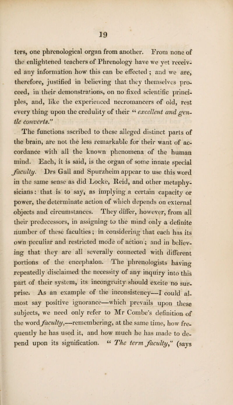 ters, one phrenological organ from another. From none of the enlightened teachers of Phrenology have we yet receiv¬ ed any information how this can be effected ; and we are, therefore, justified in believing that they themselves pro¬ ceed, in their demonstrations, on no fixed scientific princi¬ ples, and, like the experienced necromancers of old, rest every thing upon the credulity of their 44 excellent and gen¬ tle converts” The functions ascribed to these alleged distinct parts of the brain, are not the less remarkable for their want of ac¬ cordance with all the known phenomena of the human mind. Each, it is said, is the organ of some innate special faculty. Drs Gail and Spurzheim appear to use this word in the same sense as did Locke, Reid, and other metaphy¬ sicians : that is to say, as implying a certain capacity or power, the determinate action of which depends on external objects and circumstances. They differ, however, from all their predecessors, in assigning to the mind only a definite number of these faculties; in considering that each has its own peculiar and restricted mode of action; and in believ¬ ing that they are all severally connected with different portions of the encephalon. The phrenologists having repeatedly disclaimed the necessity of any inquiry into this part of their system, its incongruity should excite no sur¬ prise. As an example of the inconsistency—I could al¬ most say positive ignorance—which prevails upon these subjects, we need only refer to Mr Combe’s definition of the word faculty,—remembering, at the same time, how fre¬ quently he has used it, and how much he has made to de¬ pend upon its signification, 44 The term faculty(says