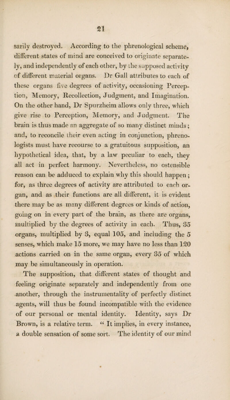 sarily destroyed. According to the phrenological scheme, different states of mind are conceived to originate separate¬ ly, and independently of each other, by the supposed activity of different material organs. Dr Gall attributes to each of these organs live degrees of activity, occasioning Percep¬ tion, Memory, Recollection, Judgment, and Imagination. On the other hand, Dr Spurzheim allows only three, which give rise to Perception, Memory, and Judgment. The brain is thus made an aggregate of so many distinct minds; and, to reconcile their even acting in conjunction, phreno¬ logists must have recourse to a gratuitous supposition, an hypothetical idea, that, by a law peculiar to each, they all act in perfect harmony. Nevertheless, no ostensible reason can be adduced to explain why this should happen; for, as three degrees of activity are attributed to each or¬ gan, and as their functions are all different, it is evident there may be as many different degrees or kinds of action, going on in every part of the brain, as there are organs, multiplied by the degrees of activity in each. Thus, 35 organs, multiplied by 3, equal 105, and including the 5 senses, which make 15 more, we may have no less than 120 actions carried on in the same organ, every 35 of which may be simultaneously in operation. The supposition, that different states of thought and feeling originate separately and independently from one another, through the instrumentality of perfectly distinct agents, will thus be found incompatible with the evidence of our personal or mental identity. Identity, says Dr Brown, is a relative term. “ It implies, in every instance, a double sensation of some sort. The identity of our mind