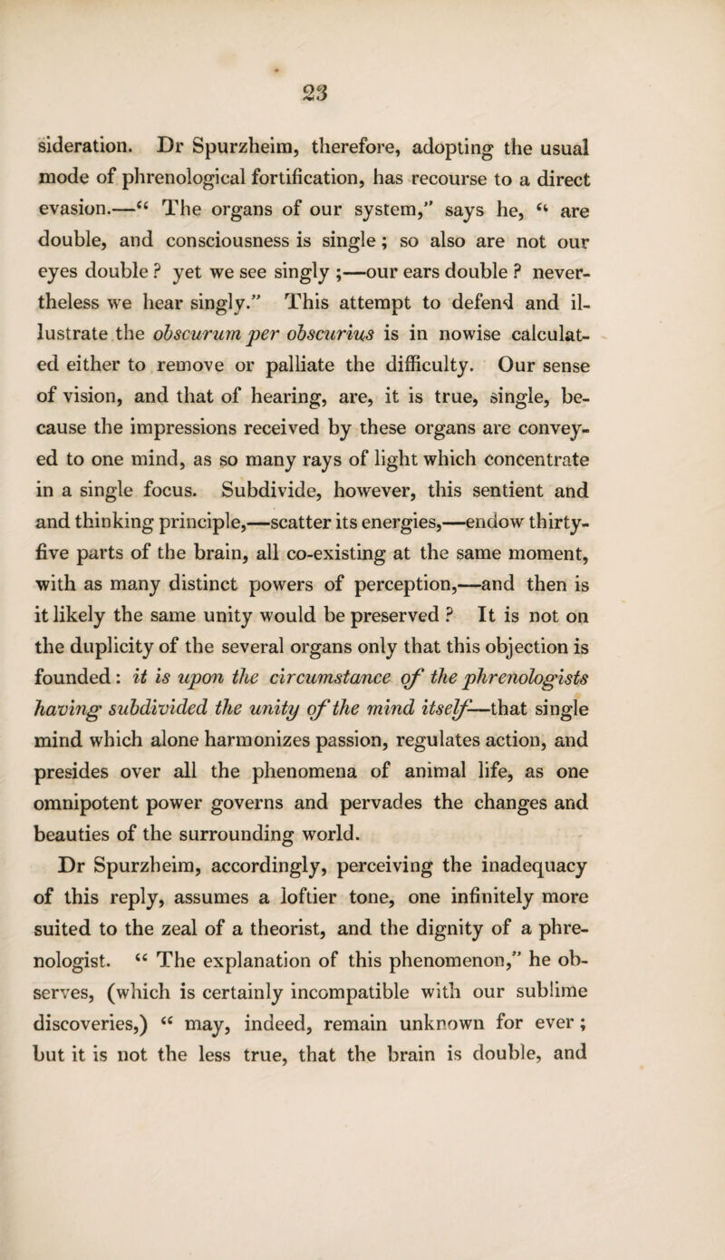sideration. Dr Spurzheim, therefore, adopting the usual mode of phrenological fortification, has recourse to a direct evasion.—“ The organs of our system, says he, 6i are double, and consciousness is single; so also are not our eyes double ? yet we see singly ;—our ears double ? never¬ theless we hear singly. This attempt to defend and il¬ lustrate the obscurum per obscurius is in nowise calculat¬ ed either to remove or palliate the difficulty. Our sense of vision, and that of hearing, are, it is true, single, be¬ cause the impressions received by these organs are convey¬ ed to one mind, as so many rays of light which concentrate in a single focus. Subdivide, however, this sentient and and thinking principle,—scatter its energies,—endow thirty- five parts of the brain, all co-existing at the same moment, with as many distinct powers of perception,—and then is it likely the same unity would be preserved ? It is not on the duplicity of the several organs only that this objection is founded: it is upon the circumstance of the phrenologists having subdivided the unity of the mind itself—that single mind which alone harmonizes passion, regulates action, and presides over all the phenomena of animal life, as one omnipotent power governs and pervades the changes and beauties of the surrounding world. Dr Spurzheim, accordingly, perceiving the inadequacy of this reply, assumes a loftier tone, one infinitely more suited to the zeal of a theorist, and the dignity of a phre¬ nologist. u The explanation of this phenomenon, he ob¬ serves, (which is certainly incompatible with our sublime discoveries,) <c may, indeed, remain unknown for ever; but it is not the less true, that the brain is double, and