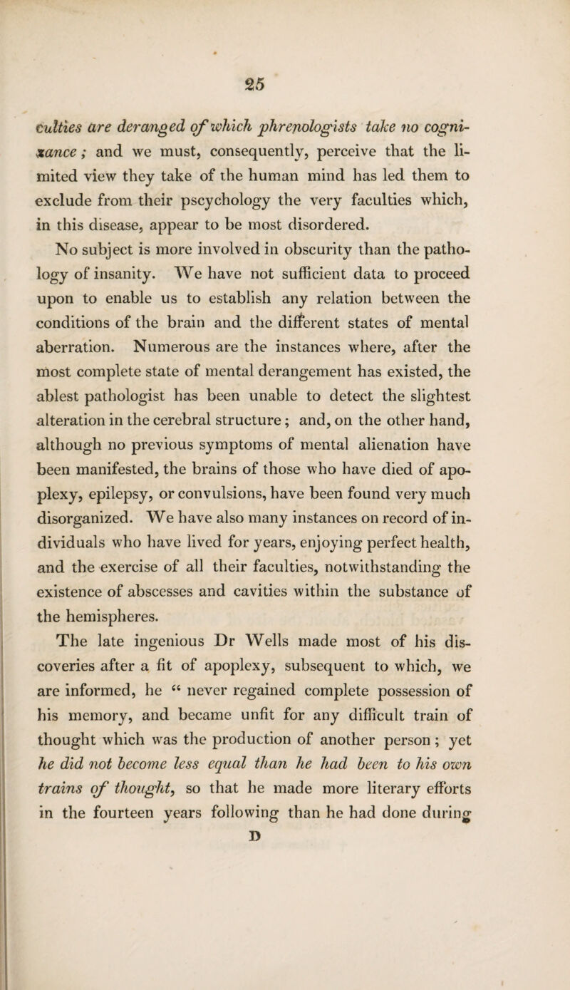 cutties are deranged of which phrenologists take no cogni¬ zance ; and we must, consequently, perceive that the li¬ mited view they take of the human mind has led them to exclude from their pscychology the very faculties which, in this disease, appear to be most disordered. No subject is more involved in obscurity than the patho- logy of insanity. We have not sufficient data to proceed upon to enable us to establish any relation between the conditions of the brain and the different states of mental aberration. Numerous are the instances where, after the most complete state of mental derangement has existed, the ablest pathologist has been unable to detect the slightest alteration in the cerebral structure; and, on the other hand, although no previous symptoms of mental alienation have been manifested, the brains of those who have died of apo¬ plexy, epilepsy, or convulsions, have been found very much disorganized. We have also many instances on record of in¬ dividuals who have lived for years, enjoying perfect health, and the exercise of all their faculties, notwithstanding the existence of abscesses and cavities within the substance of the hemispheres. The late ingenious Dr Wells made most of his dis¬ coveries after a fit of apoplexy, subsequent to which, we are informed, he “ never regained complete possession of his memory, and became unfit for any difficult train of thought which was the production of another person; yet he did not become less equal than he had been to his own trains of thought, so that he made more literary efforts in the fourteen years following than he had done during D