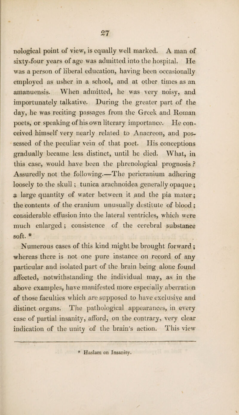 nological point of view, is equally well marked. A man of sixty-four years of age was admitted into the hospital. He was a person of liberal education, having been occasionally employed as usher in a school, and at other times as an amanuensis. When admitted, he was very noisy, and importunately talkative. During the greater part of the day, he was reciting passages from the Greek and Roman poets, or speaking of his own literary importance. Pie con¬ ceived himself very nearly related to Anacreon, and pos¬ sessed of the peculiar vein of that poet. His conceptions gradually became less distinct, until he died. What, in this case, would have been the phrenological prognosis ? Assuredly not the following.—The pericranium adhering loosely to the skull; tunica arachnoidea generally opaque ; a large quantity of water between it and the pia mater; the contents of the cranium unusually destitute of blood ; considerable effusion into the lateral ventricles, which were much enlarged; consistence of the cerebral substance soft. * Numerous cases of this kind might be brought forward; whereas there is not one pure instance on record of any particular and isolated part of the brain being alone found affected, notwithstanding the individual may, as in the above examples, have manifested more especially aberration of those faculties which are supposed to have exclusive and distinct organs. The pathological appearances, in every case of partial insanity, afford, on the contrary, very clear indication of the unity of the brain’s action. This view \