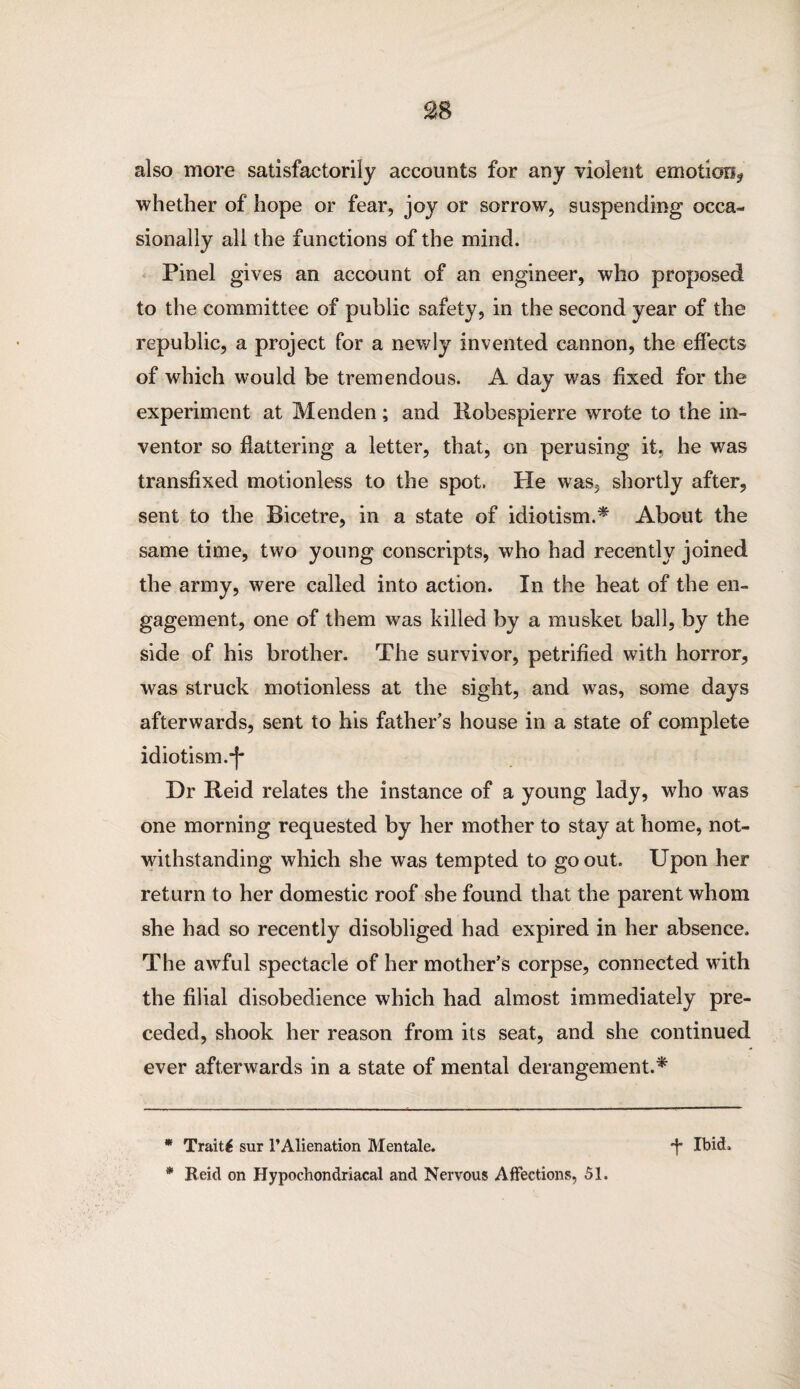 SB also more satisfactorily accounts for any violent emotion? whether of hope or fear, joy or sorrow, suspending occa¬ sionally all the functions of the mind. Pinel gives an account of an engineer, who proposed to the committee of public safety, in the second year of the republic, a project for a newly invented cannon, the effects of which would be tremendous. A day was fixed for the experiment at Menden; and Robespierre wrote to the in¬ ventor so flattering a letter, that, on perusing it. he was transfixed motionless to the spot. He was, shortly after, sent to the Bicetre, in a state of idiotism.* * About the same time, two young conscripts, who had recently joined the army, were called into action. In the heat of the en¬ gagement, one of them was killed by a musket ball, by the side of his brother. The survivor, petrified with horror, was struck motionless at the sight, and was, some days afterwards, sent to his father’s house in a state of complete idiotism.-J* Dr Reid relates the instance of a young lady, who was one morning requested by her mother to stay at home, not¬ withstanding which she was tempted to go out. Upon her return to her domestic roof she found that the parent whom she had so recently disobliged had expired in her absence. The awful spectacle of her mother’s corpse, connected with the filial disobedience which had almost immediately pre¬ ceded, shook her reason from its seat, and she continued ever afterwards in a state of mental derangement.* * Traits sur FAlienation Mentale. d* Ibid. * Reid on Hypochondriacal and Nervous Affections, 51.