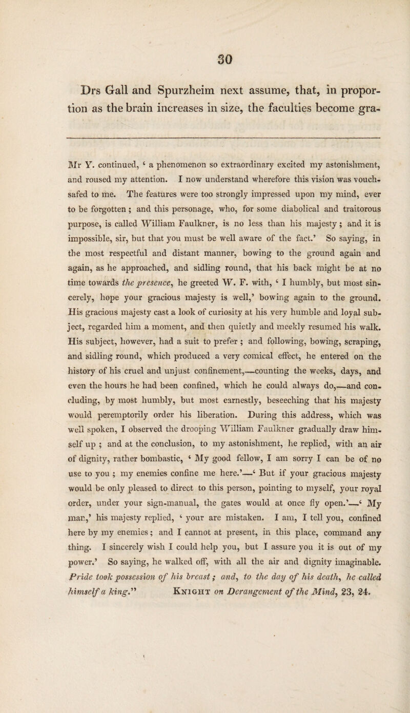 Drs Gall and Spurzheim next assume, that, in propor¬ tion as the brain increases in size, the faculties become gra- Mr Y. continued, 4 a phenomenon so extraordinary excited my astonishment, and roused my attention. I now understand wherefore this vision was vouch¬ safed to me. The features were too strongly impressed upon my mind, ever to be forgotten; and this personage, who, for some diabolical and traitorous purpose, is called William Faulkner, is no less than his majesty; and it is impossible, sir, but that you must be well aware of the fact.’ So saying, in the most respectful and distant manner, bowing to the ground again and again, as he approached, and sidling round, that his back might be at no time towards the presence, he greeted W. F. with, 4 I humbly, but most sin¬ cerely, hope your gracious majesty is well,’ bowing again to the ground. His gracious majesty cast a look of curiosity at his very humble and loyal sub¬ ject, regarded him a moment, and then quietly and meekly resumed his walk. His subject, however, had a suit to prefer ; and following, bowing, scraping, and sidling round, which produced a very comical effect, he entered on the history of his cruel and unjust confinement,—counting the weeks, days, and even the hours he had been confined, which he could always do,—and con¬ cluding, by most humbly, but most earnestly, beseeching that his majesty would peremptorily order his liberation. During this address, which was well spoken, I observed the drooping William Faulkner gradually draw him¬ self up ; and at the conclusion, to my astonishment, he replied, with an air of dignity, rather bombastic, 4 My good fellow, I am sorry I can be of no use to you ; my enemies confine me here.’—4 But if your gracious majesty would be only pleased to direct to this person, pointing to myself, your royal order, under your sign-manual, the gates would at once fly open.’—4 My mar.,’ his majesty replied, 4 your are mistaken. I am, I tell you, confined here by my enemies; and I cannot at present, in this place, command any thing. I sincerely wish I could help you, but I assure you it is out of my power.’ So saying, he walked off, with all the air and dignity imaginable. Pride took possession of his breast; and, to the day of his death, he called himself a king.” Knight on Derangement of the Mind, 23, 24.