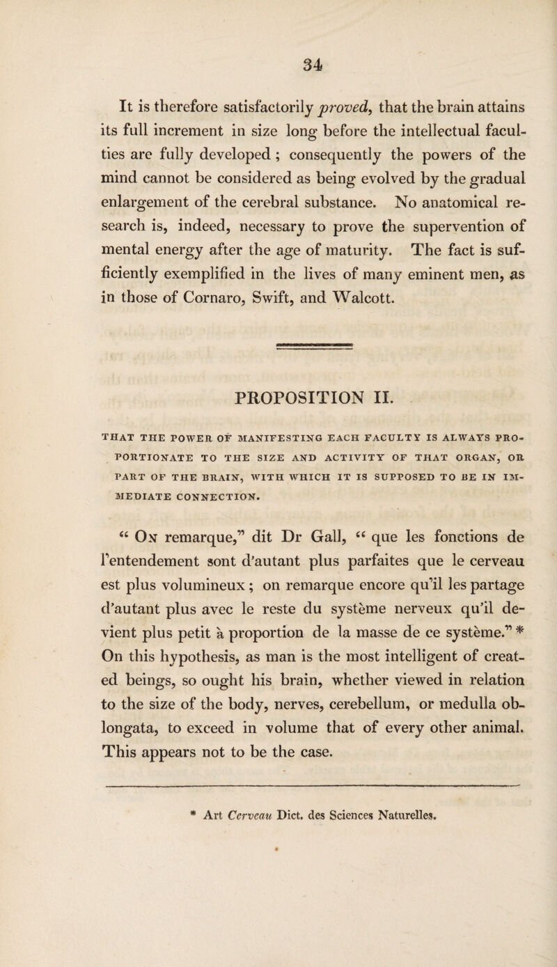 It is therefore satisfactorily proved, that the brain attains its full increment in size long before the intellectual facul¬ ties are fully developed ; consequently the powers of the mind cannot be considered as being evolved by the gradual enlargement of the cerebral substance. No anatomical re¬ search is, indeed, necessary to prove the supervention of mental energy after the age of maturity. The fact is suf¬ ficiently exemplified in the lives of many eminent men, as in those of Cornaro, Swift, and Walcott. PROPOSITION II. THAT THE POWER OF MANIFESTING EACH FACULTY IS ALWAYS PRO¬ PORTIONATE TO THE SIZE AND ACTIVITY OF THAT ORGAN, OR PART OF THE BRAIN, WITH WHICH IT IS SUPPOSED TO BE IN IM¬ MEDIATE CONNECTION. “ On remarque,” dit Dr Gall, “ que les fonctions de Fentendement sont d’autant plus parfaites que le cerveau est plus volumineux; on remarque encore qu’il les partage d’autant plus avec le reste du systeme nerveux qu’il de- vient plus petit a proportion de la masse de ce systeme.” * On this hypothesis, as man is the most intelligent of creat¬ ed beings, so ought his brain, whether viewed in relation to the size of the body, nerves, cerebellum, or medulla ob¬ longata, to exceed in volume that of every other animal. This appears not to be the case. * Art Cerveau Diet, des Sciences Naturelles.