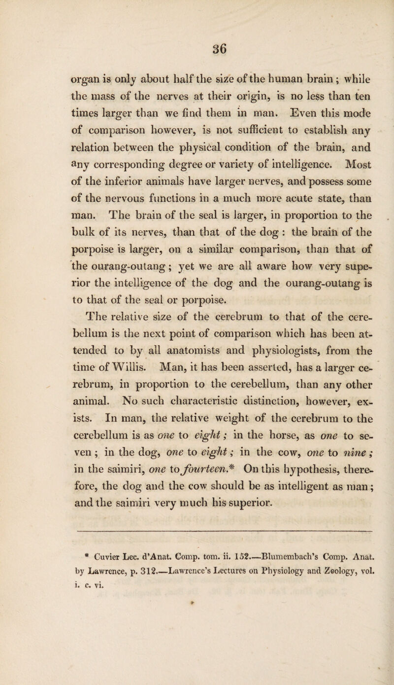 organ is only about half the size of the human brain ; while the mass of the nerves at their origin, is no less than ten times larger than we find them in man. Even this mode of comparison however, is not sufficient to establish any relation between the physical condition of the brain, and any corresponding degree or variety of intelligence. Most of the inferior animals have larger nerves, and possess some of the nervous functions in a much more acute state, than man. The brain of the seal is larger, in proportion to the bulk of its nerves, than that of the dog : the brain of the porpoise is larger, on a similar comparison, than that of the ourang-outang; yet we are all aware how very supe¬ rior the intelligence of the dog and the ourang-outang is to that of the seal or porpoise. The relative size of the cerebrum to that of the cere¬ bellum is the next point of comparison which has been at¬ tended to by all anatomists and physiologists, from the time of Willis. Man, it has been asserted, has a larger ce¬ rebrum, in proportion to the cerebellum, than any other animal. No such characteristic distinction, however, ex¬ ists. In man, the relative weight of the cerebrum to the cerebellum is as one to eight; in the horse, as one to se¬ ven ; in the dog, one to eight; in the cow, one to nine; in the saimiri, one to fourteen.* On this hypothesis, there¬ fore, the dog and the cow should be as intelligent as man; and the saimiri very much his superior. * Cuvier Lee. d’Anat. Comp. tom. ii. 152.—Blumembach’s Comp. Anat. by Lawrence, p. 312.—Lawrence’s Lectures on Physiology and Zoology, vol. i. c. vi.