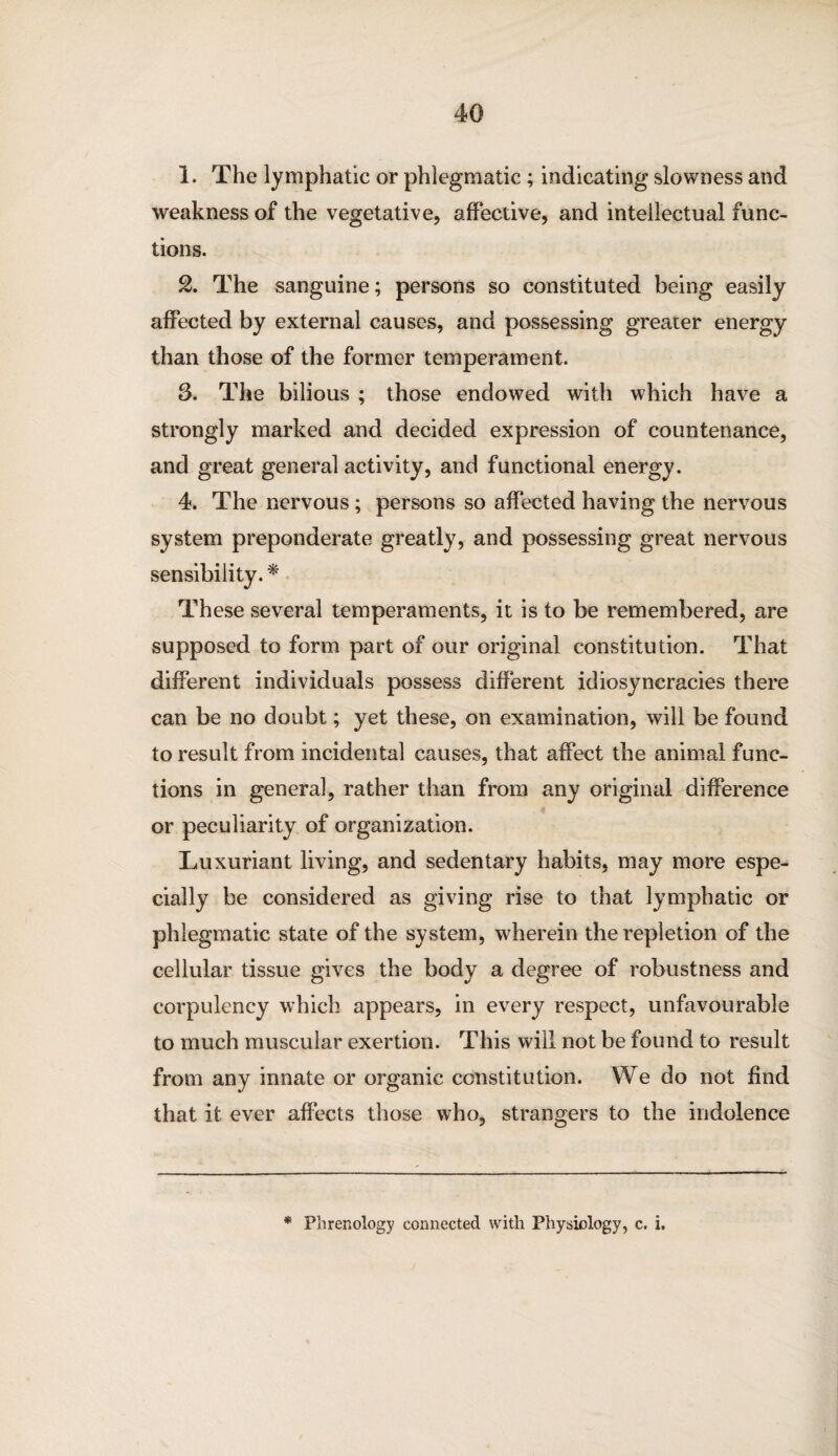 1. The lymphatic or phlegmatic ; indicating slowness and weakness of the vegetative, affective, and intellectual func¬ tions. 2. The sanguine; persons so constituted being easily affected by external causes, and possessing greater energy than those of the former temperament. 3. The bilious ; those endowed with which have a strongly marked and decided expression of countenance, and great general activity, and functional energy. 4. The nervous; persons so affected having the nervous system preponderate greatly, and possessing great nervous sensibility. * These several temperaments, it is to be remembered, are supposed to form part of our original constitution. That different individuals possess different idiosyncracies there can be no doubt; yet these, on examination, will be found to result from incidental causes, that affect the animal func¬ tions in general, rather than from any original difference or peculiarity of organization. Luxuriant living, and sedentary habits, may more espe¬ cially be considered as giving rise to that lymphatic or phlegmatic state of the system, wherein the repletion of the cellular tissue gives the body a degree of robustness and corpulency which appears, in every respect, unfavourable to much muscular exertion. This will not be found to result from any innate or organic constitution. We do not find that it ever affects those who, strangers to the indolence * Phrenology connected with Physiology, c. i.