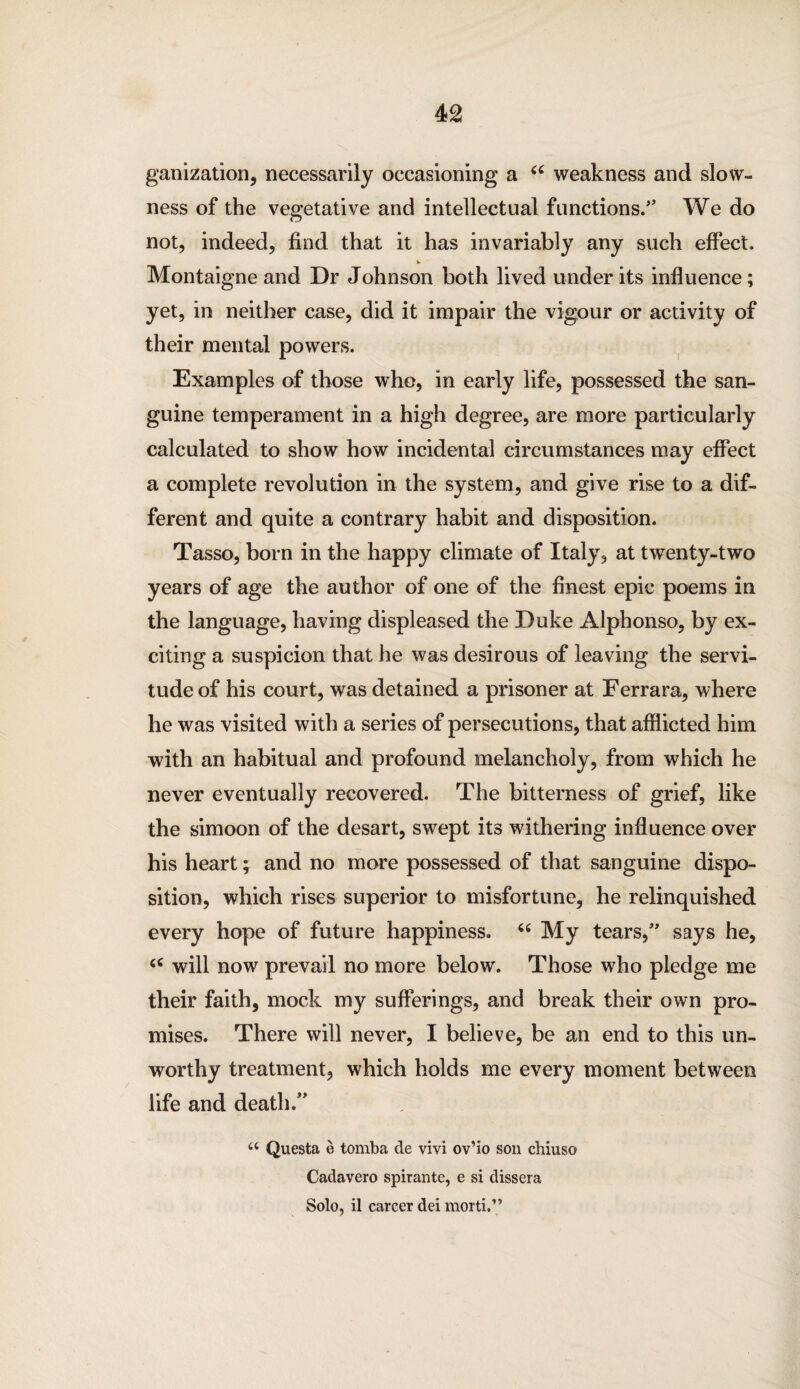 ganization, necessarily occasioning a 44 weakness and slow¬ ness of the vegetative and intellectual functions.” We do not, indeed, find that it has invariably any such effect. Montaigne and Dr Johnson both lived under its influence; yet, in neither case, did it impair the vigour or activity of their mental powers. Examples of those who, in early life, possessed the san¬ guine temperament in a high degree, are more particularly calculated to show how incidental circumstances may effect a complete revolution in the system, and give rise to a dif¬ ferent and quite a contrary habit and disposition. Tasso, born in the happy climate of Italy, at twenty-two years of age the author of one of the finest epic poems in the language, having displeased the Duke Alphonso, by ex¬ citing a suspicion that he was desirous of leaving the servi¬ tude of his court, was detained a prisoner at Ferrara, where he was visited with a series of persecutions, that afflicted him with an habitual and profound melancholy, from which he never eventually recovered. The bitterness of grief, like the simoon of the desart, swept its withering influence over his heart; and no more possessed of that sanguine dispo¬ sition, which rises superior to misfortune, he relinquished every hope of future happiness. 44 My tears,” says he, 44 will now prevail no more below. Those who pledge me their faith, mock my sufferings, and break their own pro¬ mises. There will never, I believe, be an end to this un¬ worthy treatment, which holds me every moment between life and death.” a Questa e tomba de vivi ov’io son chiuso Cadavero spirante, e si dissera Solo, il career dei morti.”